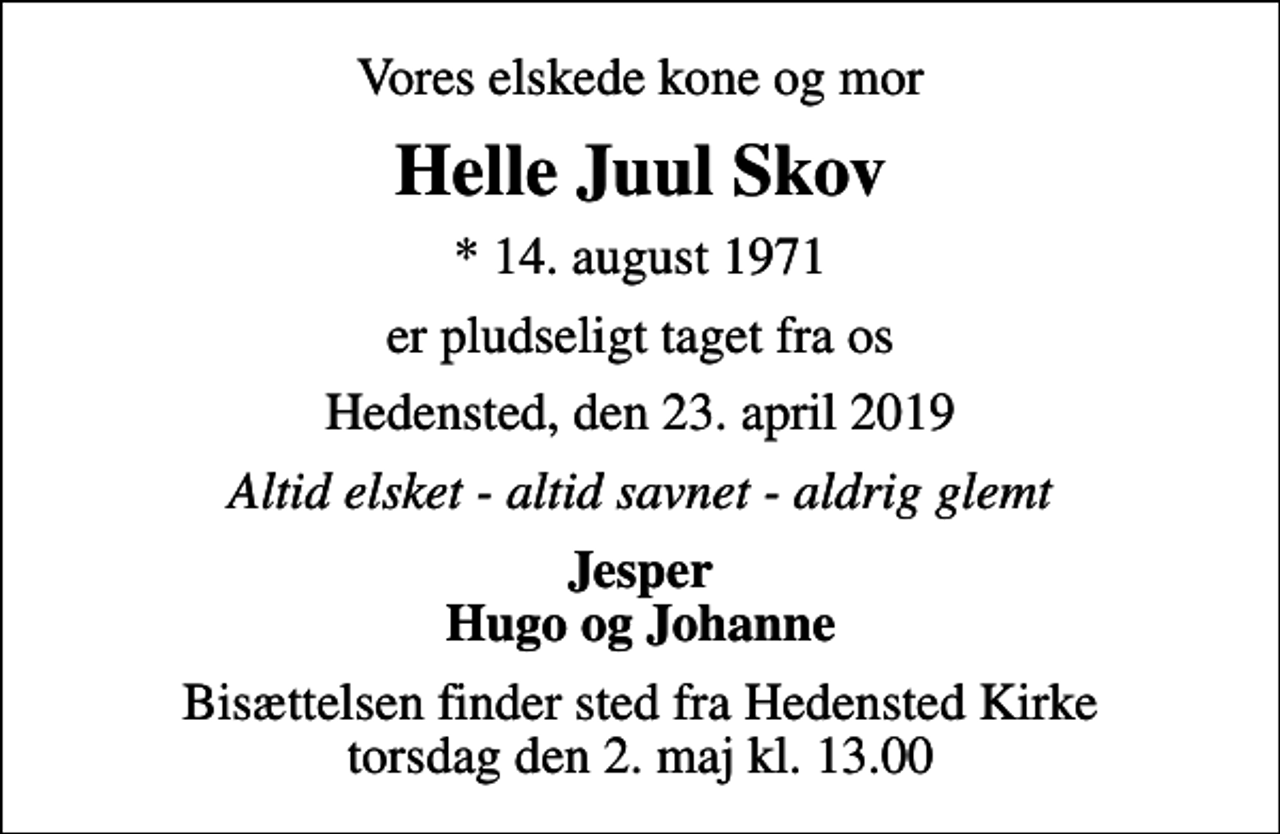 <p>Vores elskede kone og mor<br />Helle Juul Skov<br />* 14. august 1971<br />er pludseligt taget fra os<br />Hedensted, den 23. april 2019<br />Altid elsket - altid savnet - aldrig glemt<br />Jesper Hugo og Johanne<br />Bisættelsen finder sted fra Hedensted Kirke torsdag den 2. maj kl. 13.00</p>