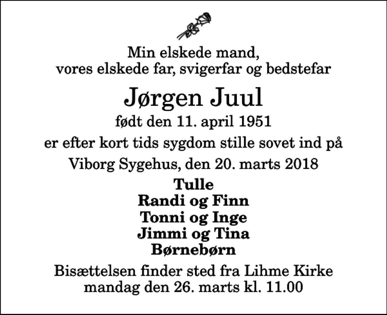 <p>Min elskede mand, vores elskede far, svigerfar og bedstefar<br />Jørgen Juul<br />født den 11. april 1951<br />er efter kort tids sygdom stille sovet ind på<br />Viborg Sygehus, den 20. marts 2018<br />Tulle Randi og Finn Tonni og Inge Jimmi og Tina Børnebørn<br />Bisættelsen finder sted fra Lihme Kirke mandag den 26. marts kl. 11.00</p>