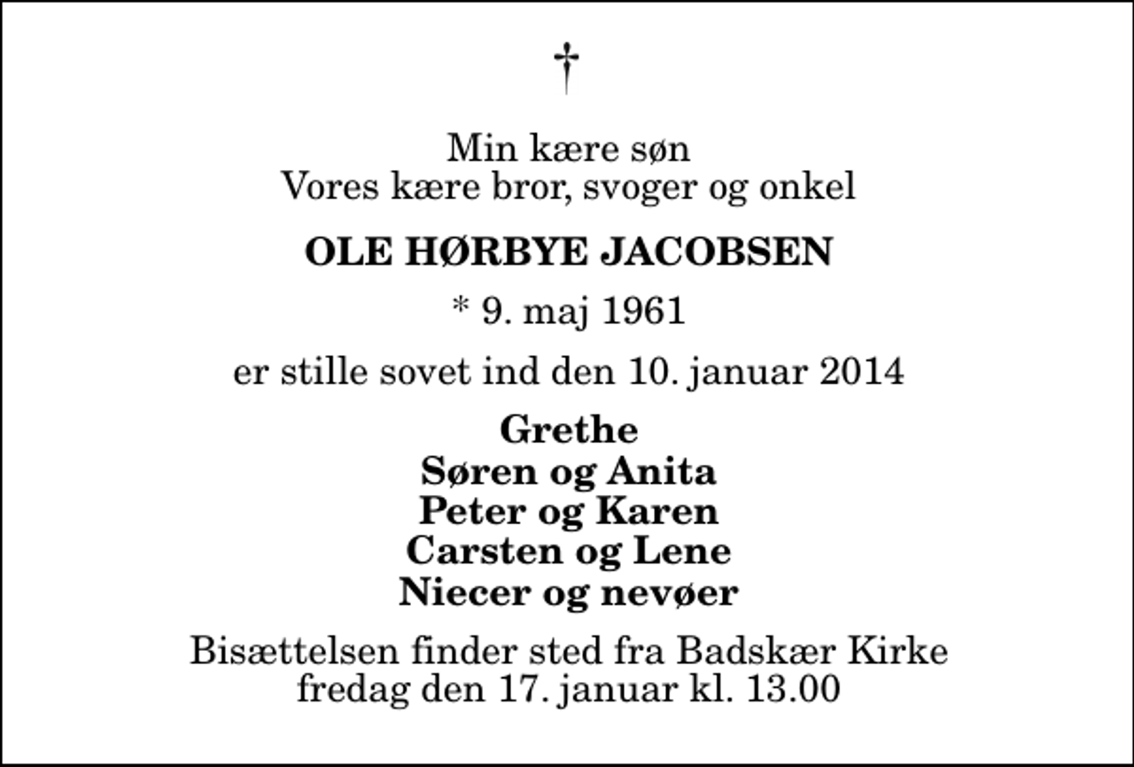 <p>Min kære søn Vores kære bror, svoger og onkel<br />Ole Hørbye Jacobsen<br />* 9. maj 1961<br />er stille sovet ind den 10. januar 2014<br />Grethe Søren og Anita Peter og Karen Carsten og Lene Niecer og nevøer<br />Bisættelsen finder sted fra Badskær Kirke fredag den 17. januar kl. 13.00</p>