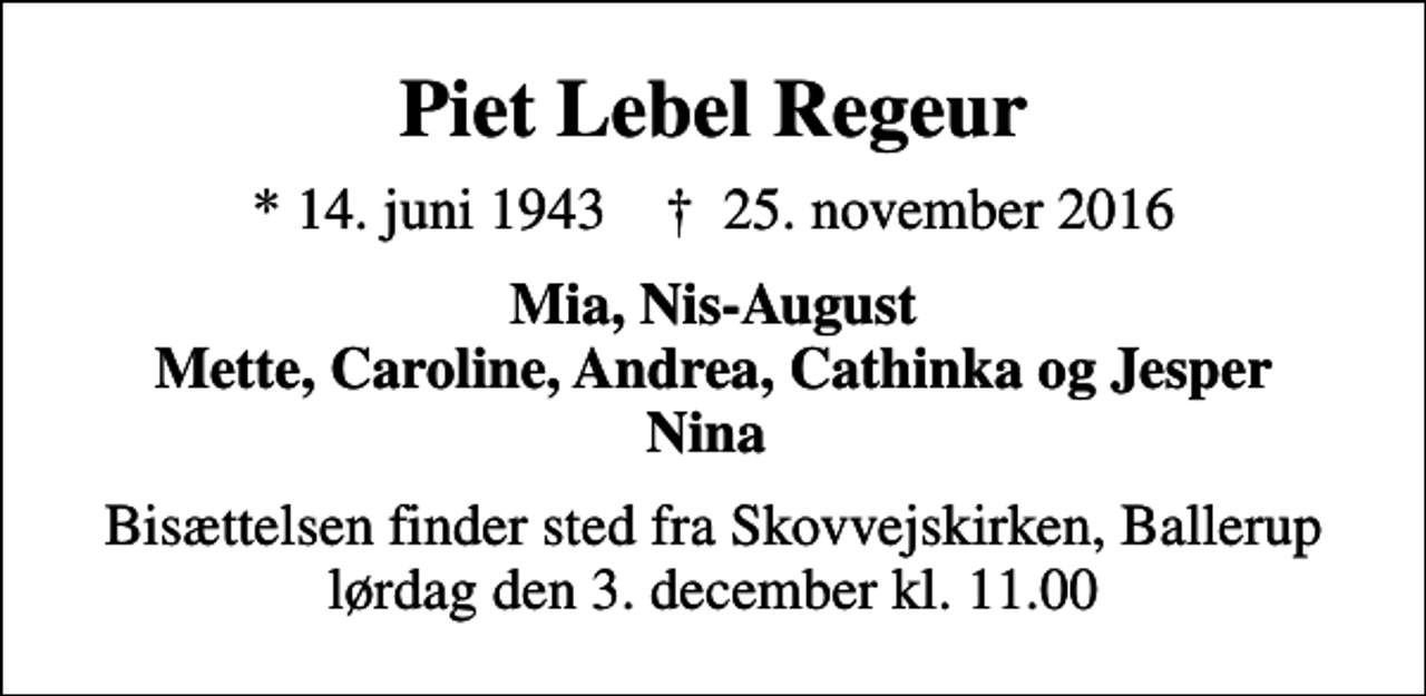 <p>Piet Lebel Regeur<br />* 14. juni 1943 ✝ 25. november 2016<br />Mia, Nis-August Mette, Caroline, Andrea, Cathinka og Jesper Nina<br />Bisættelsen finder sted fra Skovvejskirken, Ballerup lørdag den 3. december kl. 11.00</p>