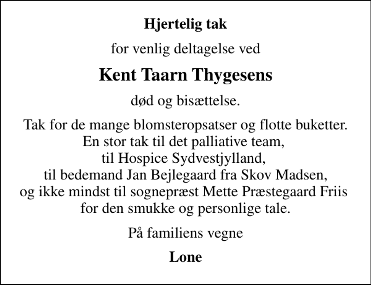 <p>Hjertelig tak<br />for venlig deltagelse ved<br />Kent Taarn Thygesens<br />død og bisættelse.<br />Tak for de mange blomsteropsatser og flotte buketter. En stor tak til det palliative team, til Hospice Sydvestjylland, til bedemand Jan Bejlegaard fra Skov Madsen, og ikke mindst til sognepræst Mette Præstegaard Friis for den smukke og personlige tale.<br />På familiens vegne<br />Lone</p>