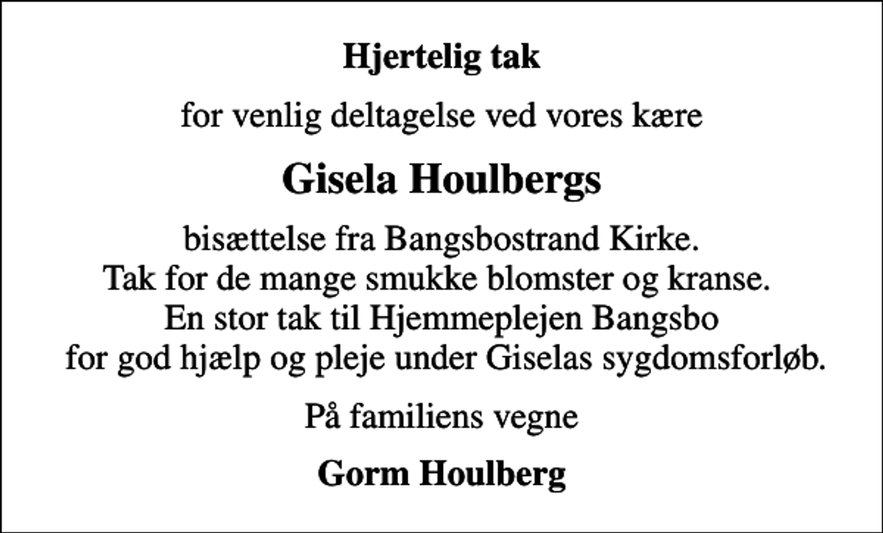 <p>Hjertelig tak<br />for venlig deltagelse ved vores kære<br />Gisela Houlbergs<br />bisættelse fra Bangsbostrand Kirke. Tak for de mange smukke blomster og kranse. En stor tak til Hjemmeplejen Bangsbo for god hjælp og pleje under Giselas sygdomsforløb.<br />På familiens vegne<br />Gorm Houlberg</p>