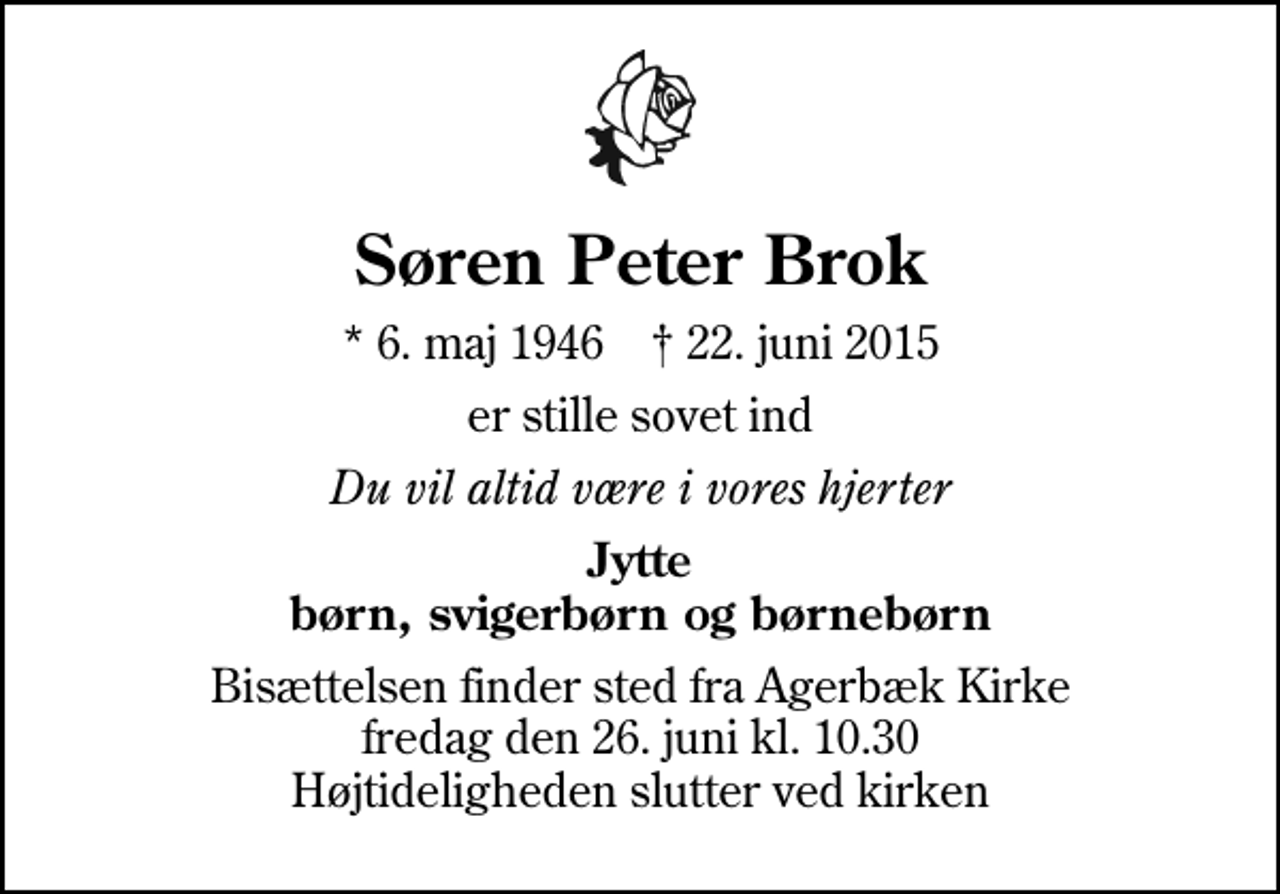 <p>Søren Peter Brok<br />* 6. maj 1946 ✝ 22. juni 2015<br />er stille sovet ind<br />Du vil altid være i vores hjerter<br />Jytte børn, svigerbørn og børnebørn<br />Bisættelsen finder sted fra Agerbæk Kirke fredag den 26. juni kl. 10.30 Højtideligheden slutter ved kirken</p>