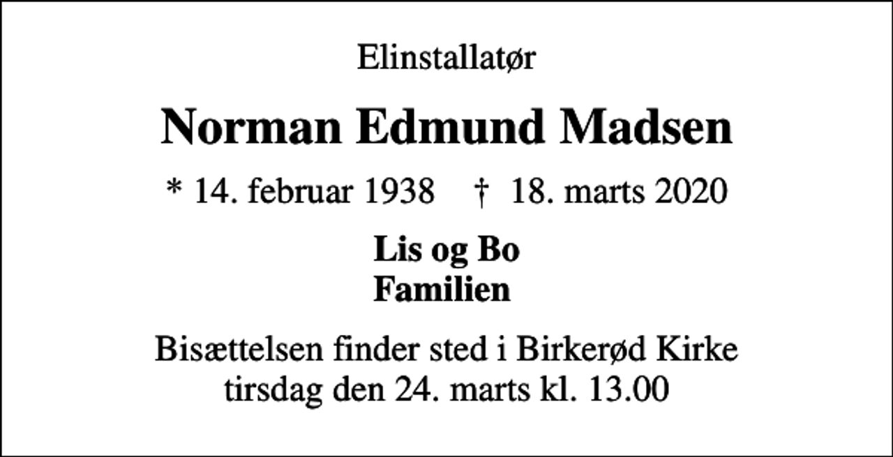 <p>Elinstallatør<br />Norman Edmund Madsen<br />* 14. februar 1938 ✝ 18. marts 2020<br />Lis og Bo Familien<br />Bisættelsen finder sted i Birkerød Kirke tirsdag den 24. marts kl. 13.00</p>