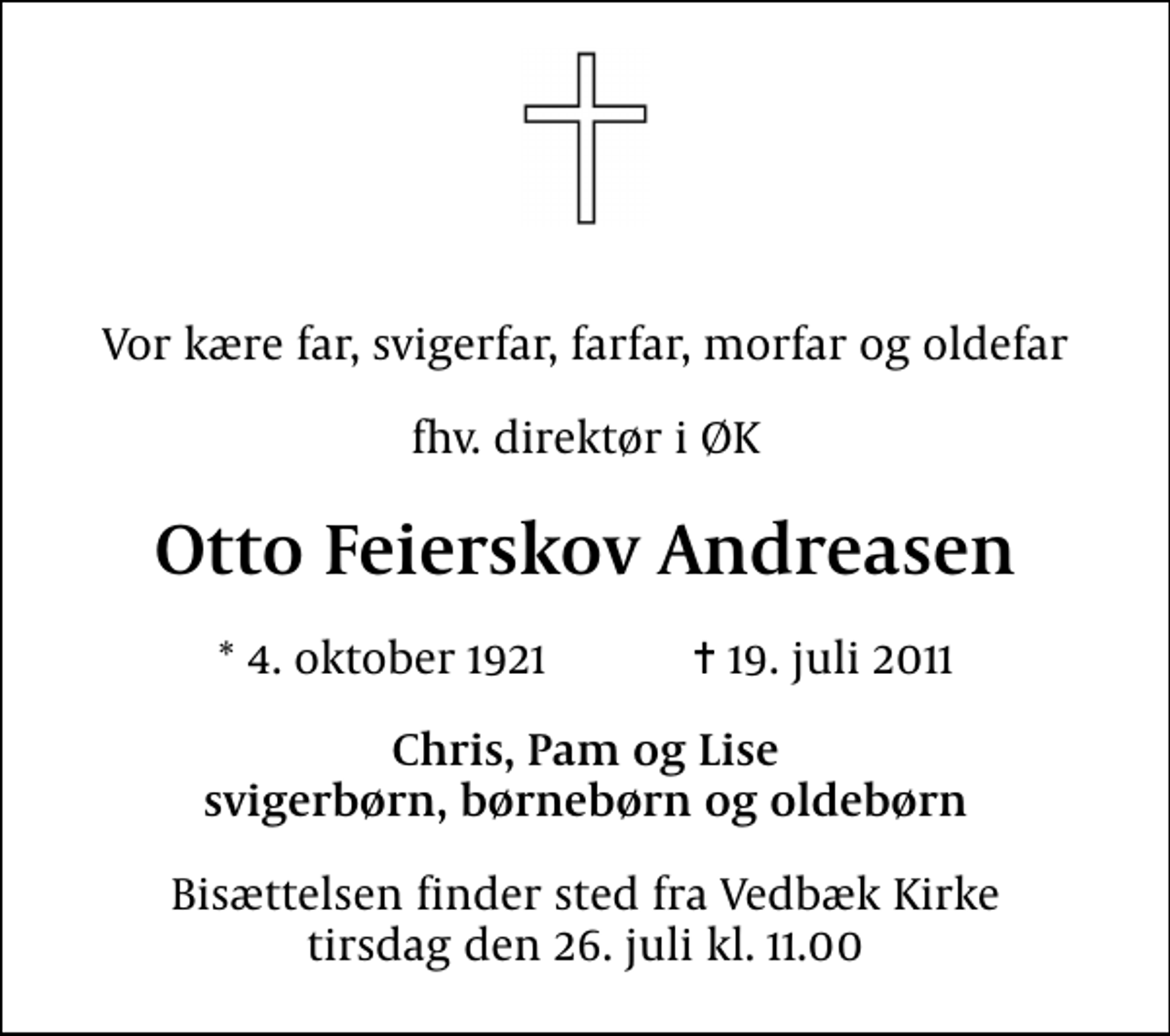 <p>Vor kære far, svigerfar, farfar, morfar og oldefar<br />fhv. direktør i ØK<br />Otto Feierskov Andreasen<br />* 4. oktober 1921 ✝ 19. juli 2011<br />Chris, Pam og Lise svigerbørn, børnebørn og oldebørn<br />Bisættelsen finder sted fra Vedbæk Kirke tirsdag den 26. juli kl. 11.00</p>