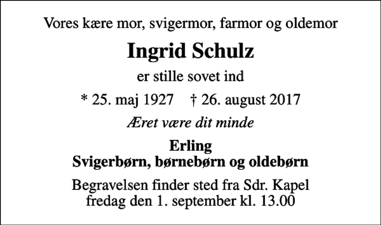 <p>Vores kære mor, svigermor, farmor og oldemor<br />Ingrid Schulz<br />er stille sovet ind<br />* 25. maj 1927 ✝ 26. august 2017<br />Æret være dit minde<br />Erling Svigerbørn, børnebørn og oldebørn<br />Begravelsen finder sted fra Sdr. Kapel fredag den 1. september kl. 13.00</p>