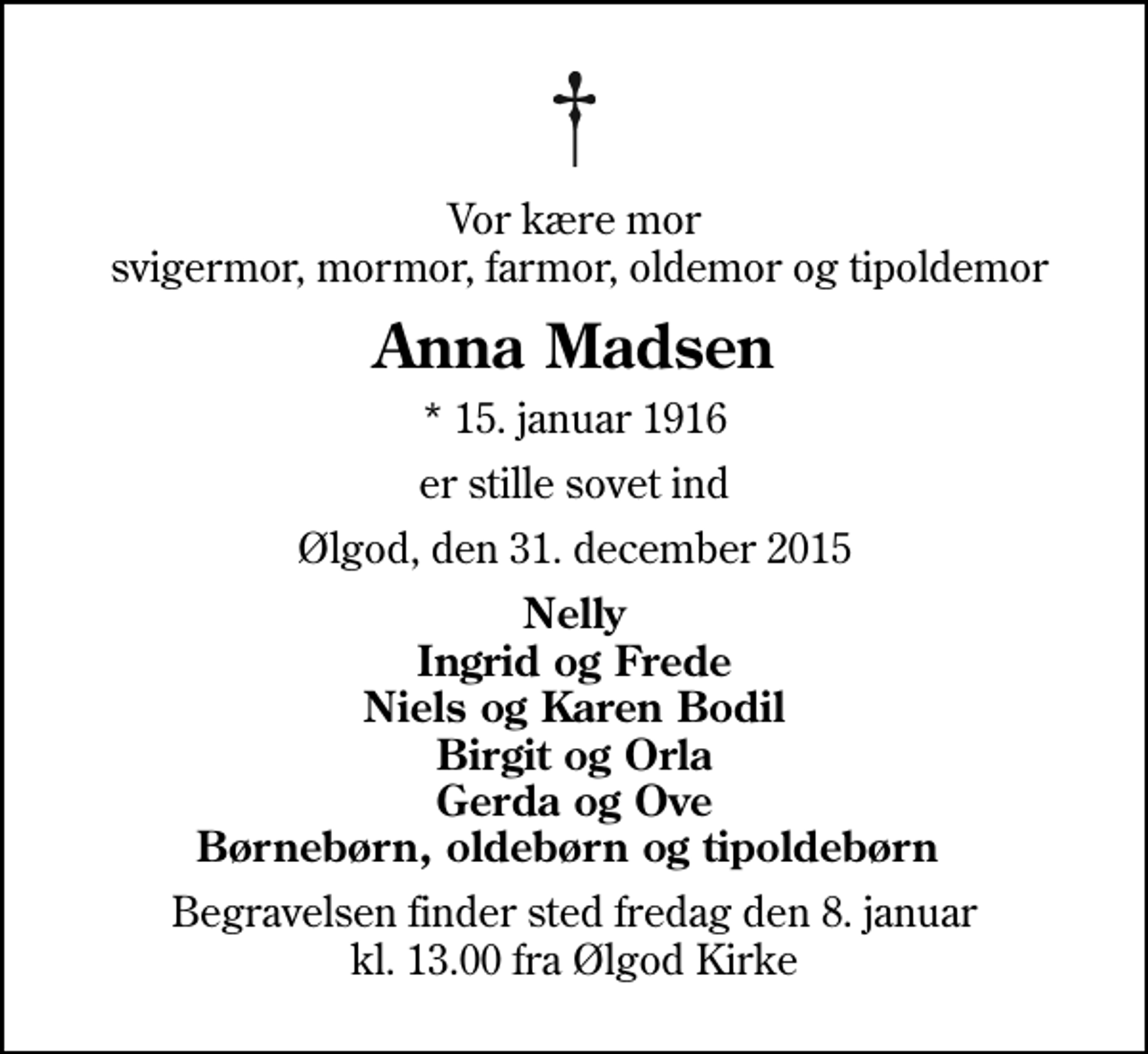 <p>Vor kære mor svigermor, mormor, farmor, oldemor og tipoldemor<br />Anna Madsen<br />* 15. januar 1916<br />er stille sovet ind<br />Ølgod, den 31. december 2015<br />Nelly Ingrid og Frede Niels og Karen Bodil Birgit og Orla Gerda og Ove Børnebørn, oldebørn og tipoldebørn<br />Begravelsen finder sted fredag den 8. januar kl. 13.00 fra Ølgod Kirke</p>