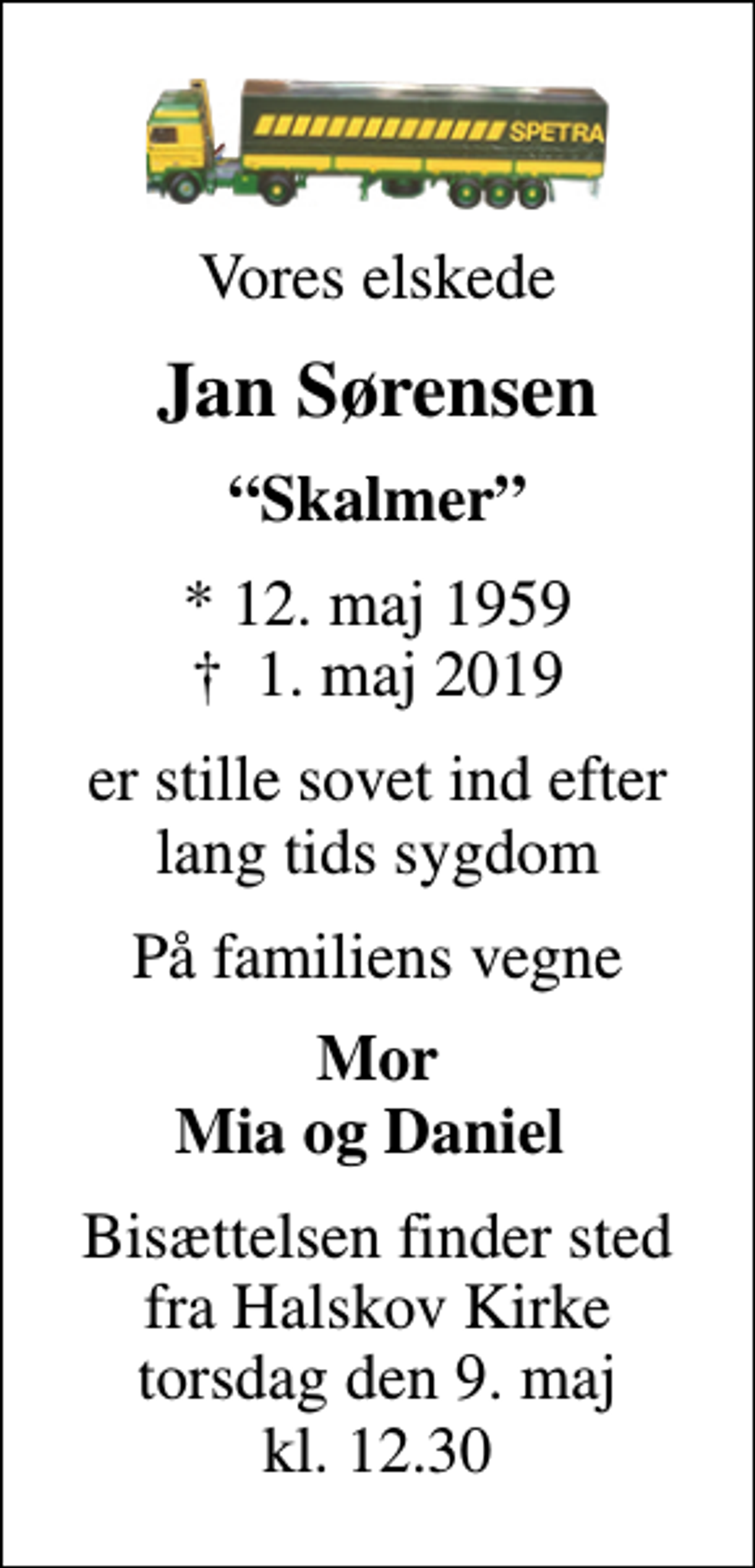 <p>Vores elskede<br />Jan Sørensen<br />Skalmer<br />* 12. maj 1959<br />✝ 1. maj 2019<br />er stille sovet ind efter lang tids sygdom<br />På familiens vegne<br />Mor Mia og Daniel<br />Bisættelsen finder sted fra Halskov Kirke torsdag den 9. maj kl. 12.30</p>