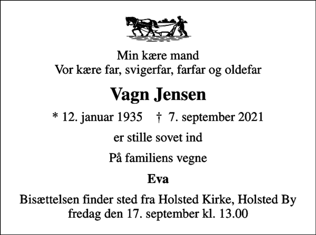 <p>Min kære mand Vor kære far, svigerfar, farfar og oldefar<br />Vagn Jensen<br />* 12. januar 1935 ✝ 7. september 2021<br />er stille sovet ind<br />På familiens vegne<br />Eva<br />Bisættelsen finder sted fra Holsted Kirke, Holsted By fredag den 17. september kl. 13.00</p>