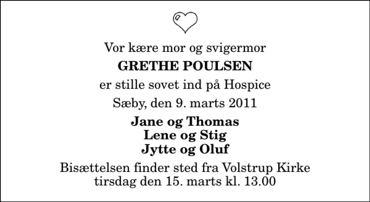 <p>Vor kære mor og svigermor<br />Grethe Poulsen<br />er stille sovet ind på Hospice<br />Sæby, den 9. marts 2011<br />Jane og Thomas Lene og Stig Jytte og Oluf<br />Bisættelsen finder sted fra Volstrup Kirke tirsdag den 15. marts kl. 13.00</p>