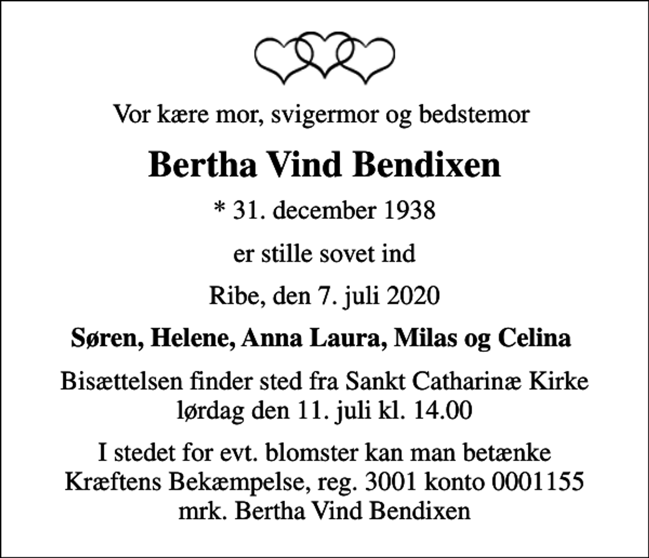 <p>Vor kære mor, svigermor og bedstemor<br />Bertha Vind Bendixen<br />* 31. december 1938<br />er stille sovet ind<br />Ribe, den 7. juli 2020<br />Søren, Helene, Anna Laura, Milas og Celina<br />Bisættelsen finder sted fra Sankt Catharinæ Kirke lørdag den 11. juli kl. 14.00<br />I stedet for evt. blomster kan man betænke<br />Kræftens Bekæmpelse reg.3001konto0001155mrk. Bertha Vind<br />Bendixen</p>