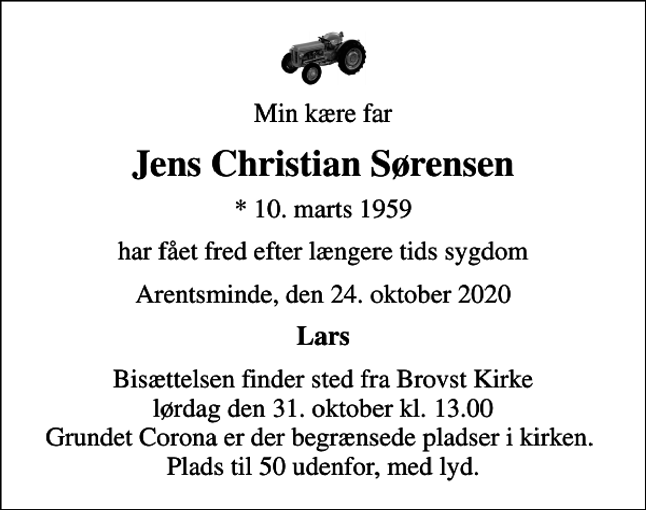 <p>Min kære far<br />Jens Christian Sørensen<br />* 10. marts 1959<br />har fået fred efter længere tids sygdom<br />Arentsminde, den 24. oktober 2020<br />Lars<br />Bisættelsen finder sted fra Brovst Kirke lørdag den 31. oktober kl. 13.00 Grundet Corona er der begrænsede pladser i kirken. Plads til 50 udenfor, med lyd.</p>