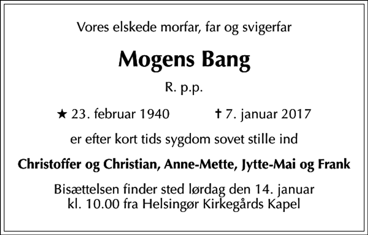 <p>Vores elskede morfar, far og svigerfar<br />Mogens Bang<br />R. p.p.<br />* 23. februar 1940 ✝ 7. januar 2017<br />er efter kort tids sygdom sovet stille ind<br />Christoffer og Christian, Anne-Mette, Jytte-Mai og Frank<br />Bisættelsen finder sted lørdag den 14. januar kl. 10.00 fra Helsingør Kirkegårds Kapel</p>