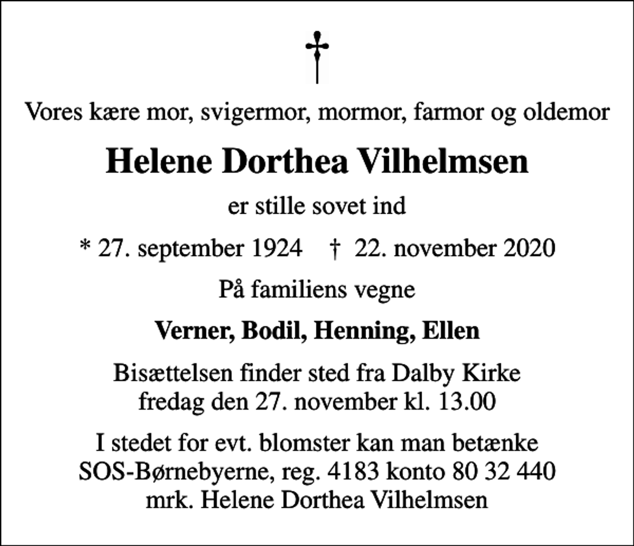 <p>Vores kære mor, svigermor, mormor, farmor og oldemor<br />Helene Dorthea Vilhelmsen<br />er stille sovet ind<br />* 27. september 1924 ✝ 22. november 2020<br />På familiens vegne<br />Verner, Bodil, Henning, Ellen<br />Bisættelsen finder sted fra Dalby Kirke fredag den 27. november kl. 13.00<br />I stedet for evt. blomster kan man betænke<br />SOS-Børnebyerne reg.4183konto8032440mrk. Helene Dorthea<br />Vilhelmsen</p>