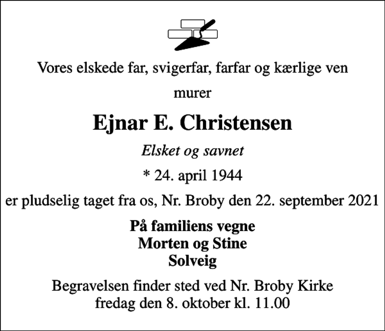 <p>Vores elskede far, svigerfar, farfar og kærlige ven<br />murer<br />Ejnar E. Christensen<br />Elsket og savnet<br />* 24. april 1944<br />er pludselig taget fra os, Nr. Broby den 22. september 2021<br />På familiens vegne Morten og Stine Solveig<br />Begravelsen finder sted ved Nr. Broby Kirke fredag den 8. oktober kl. 11.00</p>