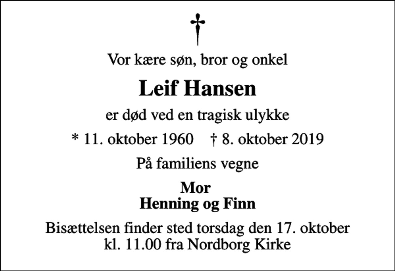 <p>Vor kære søn, bror og onkel<br />Leif Hansen<br />er død ved en tragisk ulykke<br />* 11. oktober 1960 ✝ 8. oktober 2019<br />På familiens vegne<br />Mor Henning og Finn<br />Bisættelsen finder sted torsdag den 17. oktober kl. 11.00 fra Nordborg Kirke</p>