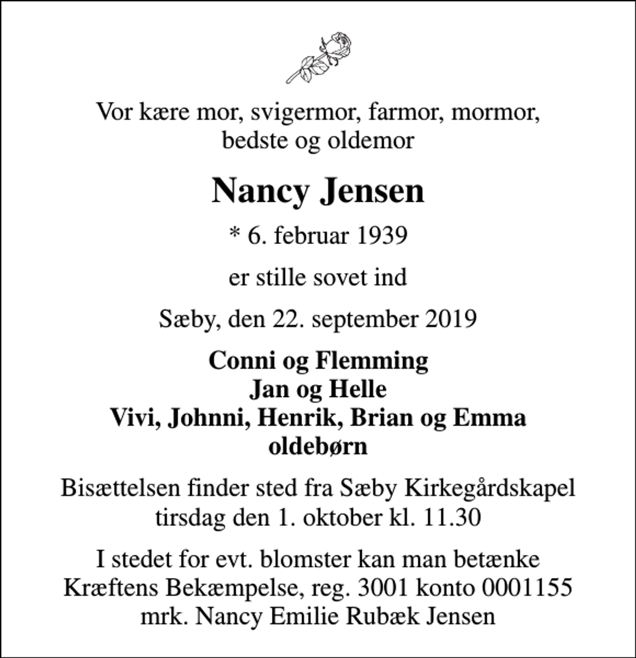 <p>Vor kære mor, svigermor, farmor, mormor, bedste og oldemor<br />Nancy Jensen<br />* 6. februar 1939<br />er stille sovet ind<br />Sæby, den 22. september 2019<br />Conni og Flemming Jan og Helle Vivi, Johnni, Henrik, Brian og Emma oldebørn<br />Bisættelsen finder sted fra Sæby Kirkegårdskapel tirsdag den 1. oktober kl. 11.30<br />I stedet for evt. blomster kan man betænke<br />Kræftens Bekæmpelse reg.3001konto0001155mrk. Nancy Emilie Rubæk<br />Jensen</p>