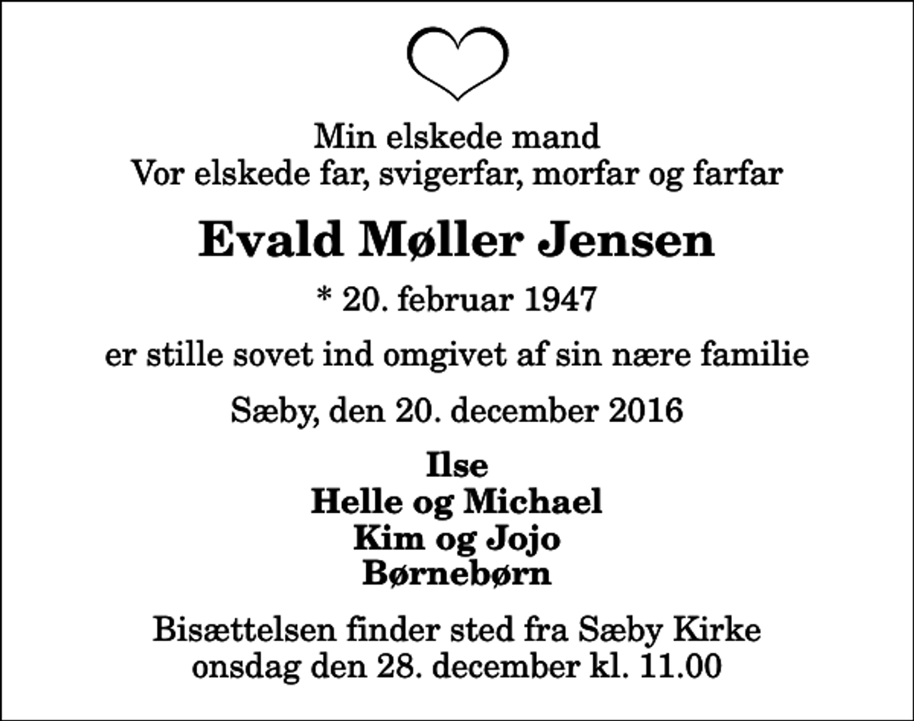<p>Min elskede mand Vor elskede far, svigerfar, morfar og farfar<br />Evald Møller Jensen<br />* 20. februar 1947<br />er stille sovet ind omgivet af sin nære familie<br />Sæby, den 20. december 2016<br />Ilse Helle og Michael Kim og Jojo Børnebørn<br />Bisættelsen finder sted fra Sæby Kirke onsdag den 28. december kl. 11.00</p>