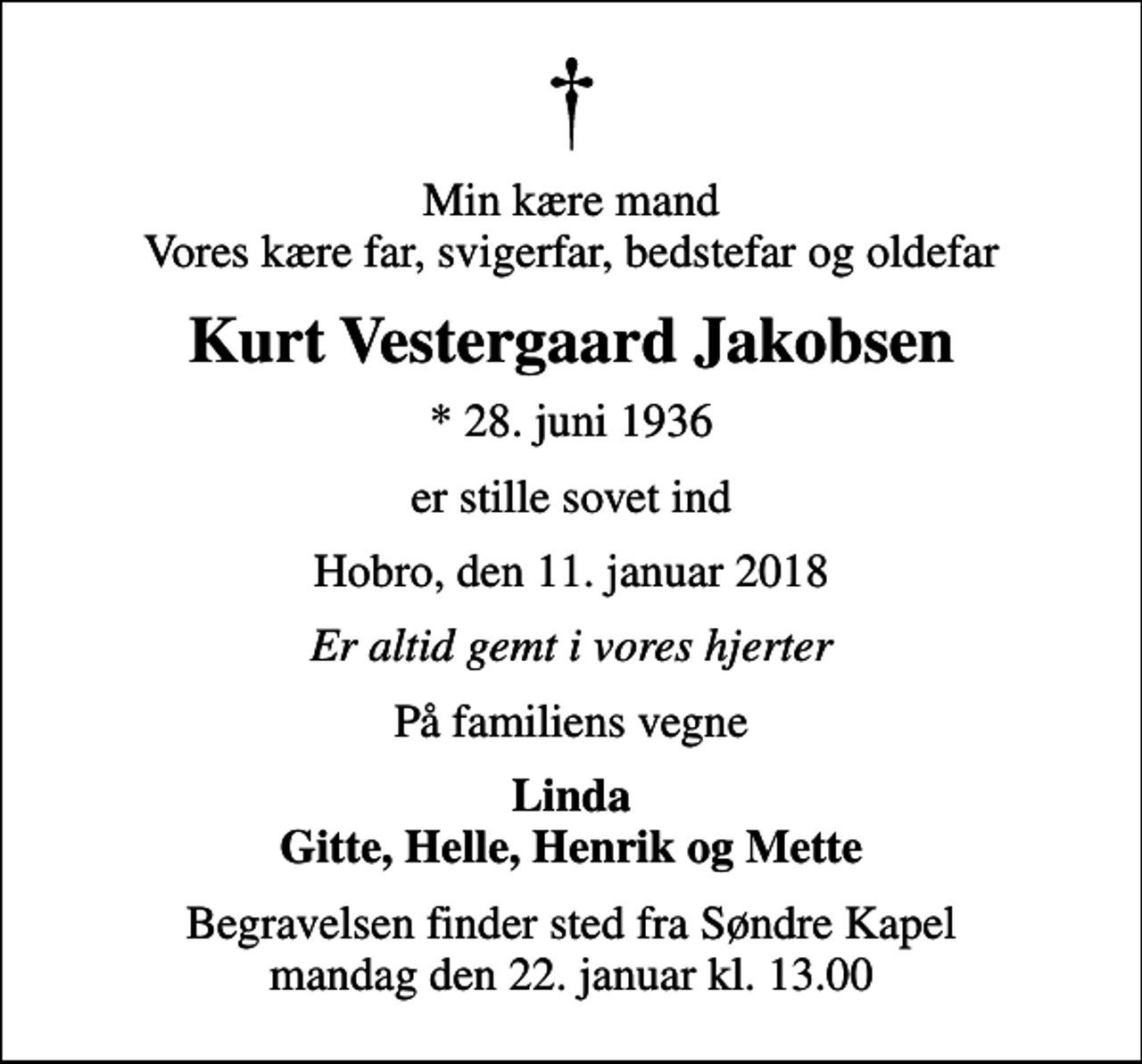 <p>Min kære mand Vores kære far, svigerfar, bedstefar og oldefar<br />Kurt Vestergaard Jakobsen<br />* 28. juni 1936<br />er stille sovet ind<br />Hobro, den 11. januar 2018<br />Er altid gemt i vores hjerter<br />På familiens vegne<br />Linda Gitte, Helle, Henrik og Mette<br />Begravelsen finder sted fra Søndre Kapel mandag den 22. januar kl. 13.00</p>