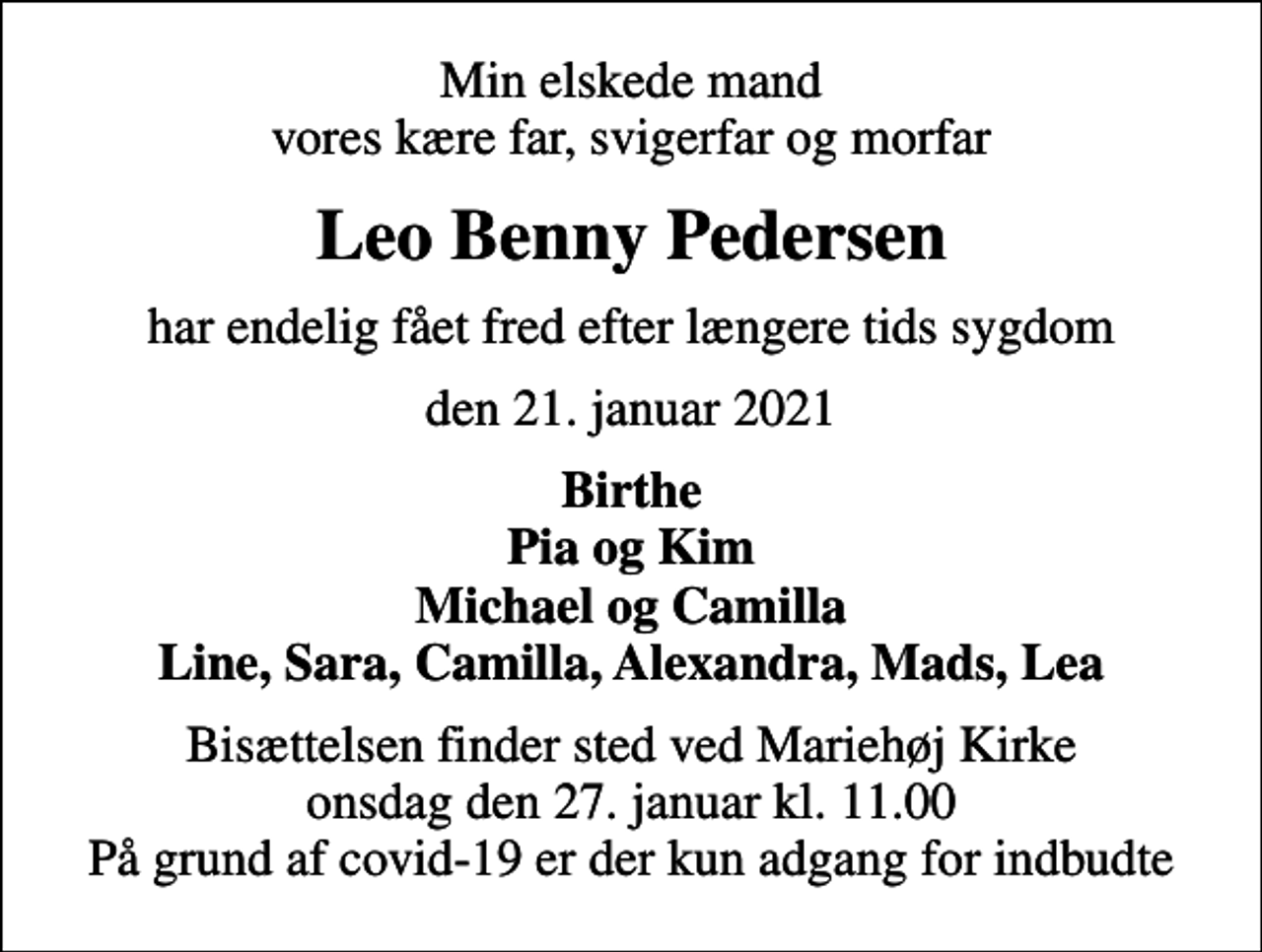<p>Min elskede mand vores kære far, svigerfar og morfar<br />Leo Benny Pedersen<br />har endelig fået fred efter længere tids sygdom<br />den 21. januar 2021<br />Birthe Pia og Kim Michael og Camilla Line, Sara, Camilla, Alexandra, Mads, Lea<br />Bisættelsen finder sted ved Mariehøj Kirke onsdag den 27. januar kl. 11.00 På grund af covid-19 er der kun adgang for indbudte</p>