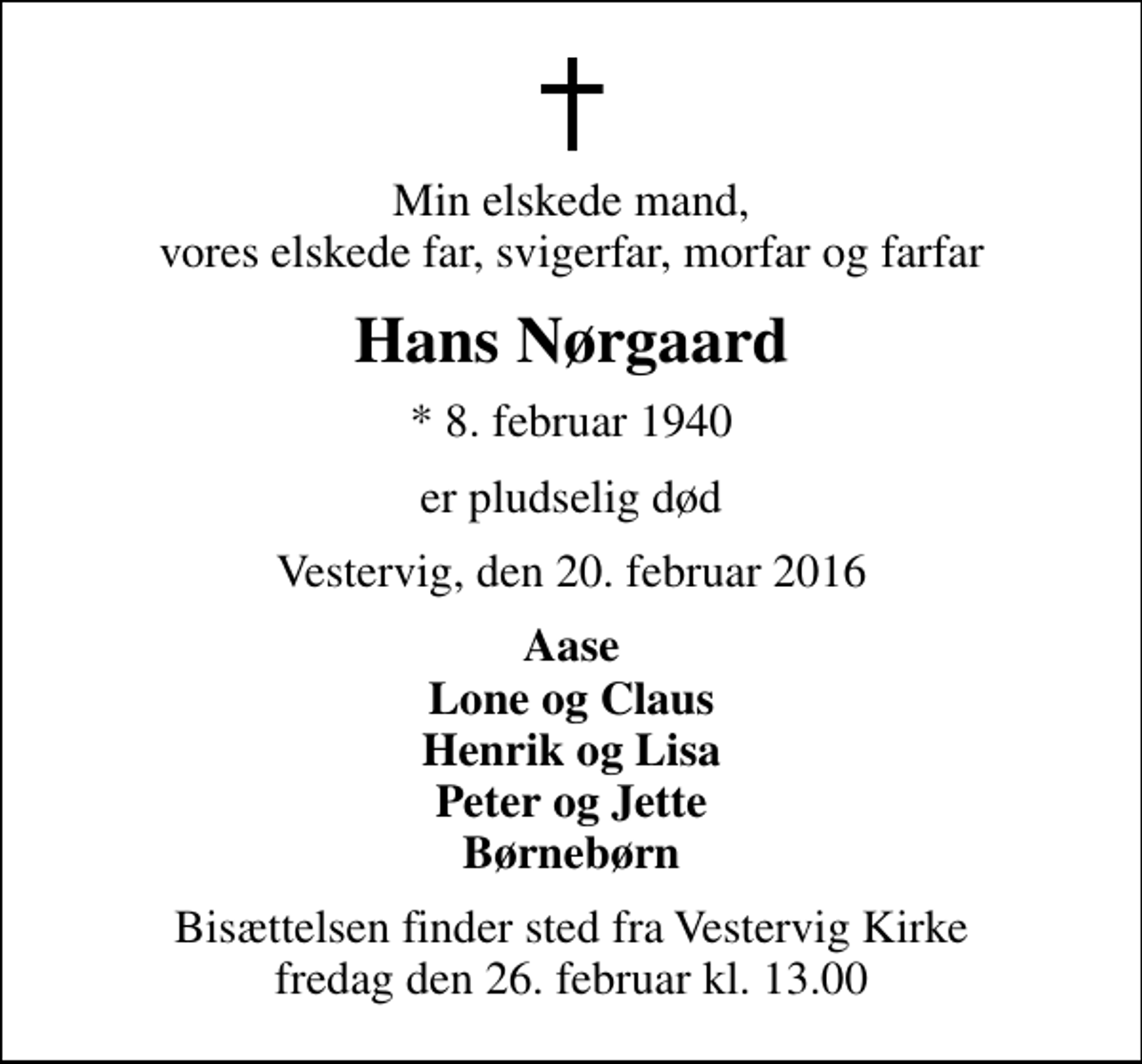 <p>Min elskede mand, vores elskede far, svigerfar, morfar og farfar<br />Hans Nørgaard<br />* 8. februar 1940<br />er pludselig død<br />Vestervig, den 20. februar 2016<br />Aase Lone og Claus Henrik og Lisa Peter og Jette Børnebørn<br />Bisættelsen finder sted fra Vestervig Kirke fredag den 26. februar kl. 13.00</p>