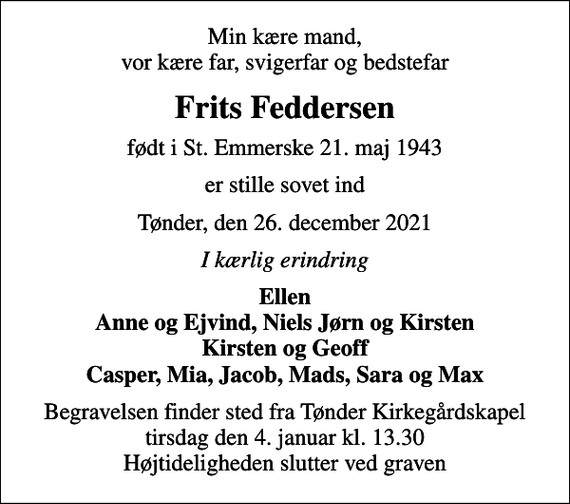 <p>Min kære mand, vor kære far, svigerfar og bedstefar<br />Frits Feddersen<br />født i St. Emmerske 21. maj 1943<br />er stille sovet ind<br />Tønder, den 26. december 2021<br />I kærlig erindring<br />Ellen Anne og Ejvind, Niels Jørn og Kirsten Kirsten og Geoff Casper, Mia, Jacob, Mads, Sara og Max<br />Begravelsen finder sted fra Tønder Kirkegårdskapel tirsdag den 4. januar kl. 13.30 Højtideligheden slutter ved graven</p>