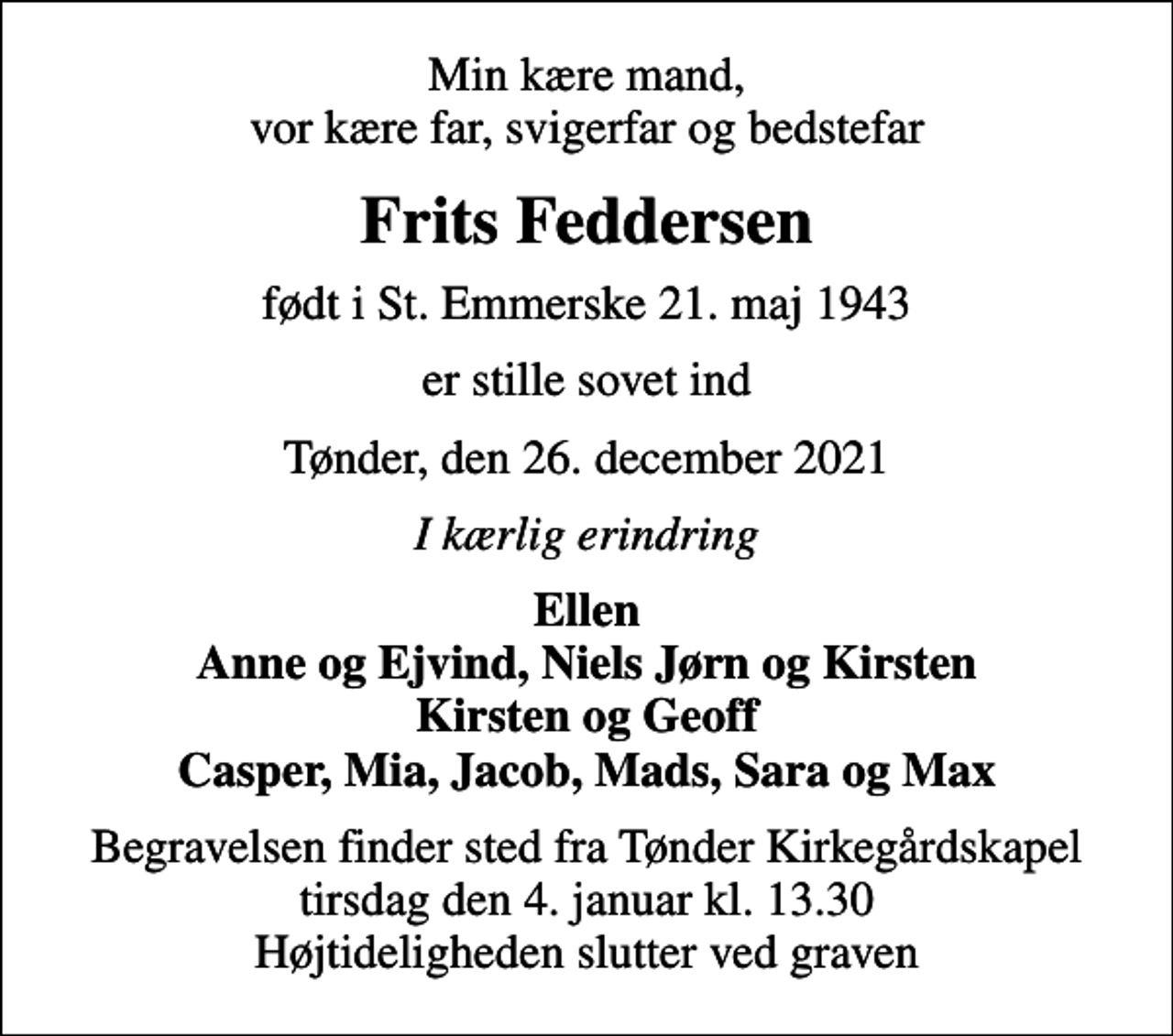 <p>Min kære mand, vor kære far, svigerfar og bedstefar<br />Frits Feddersen<br />født i St. Emmerske 21. maj 1943<br />er stille sovet ind<br />Tønder, den 26. december 2021<br />I kærlig erindring<br />Ellen Anne og Ejvind, Niels Jørn og Kirsten Kirsten og Geoff Casper, Mia, Jacob, Mads, Sara og Max<br />Begravelsen finder sted fra Tønder Kirkegårdskapel tirsdag den 4. januar kl. 13.30 Højtideligheden slutter ved graven</p>