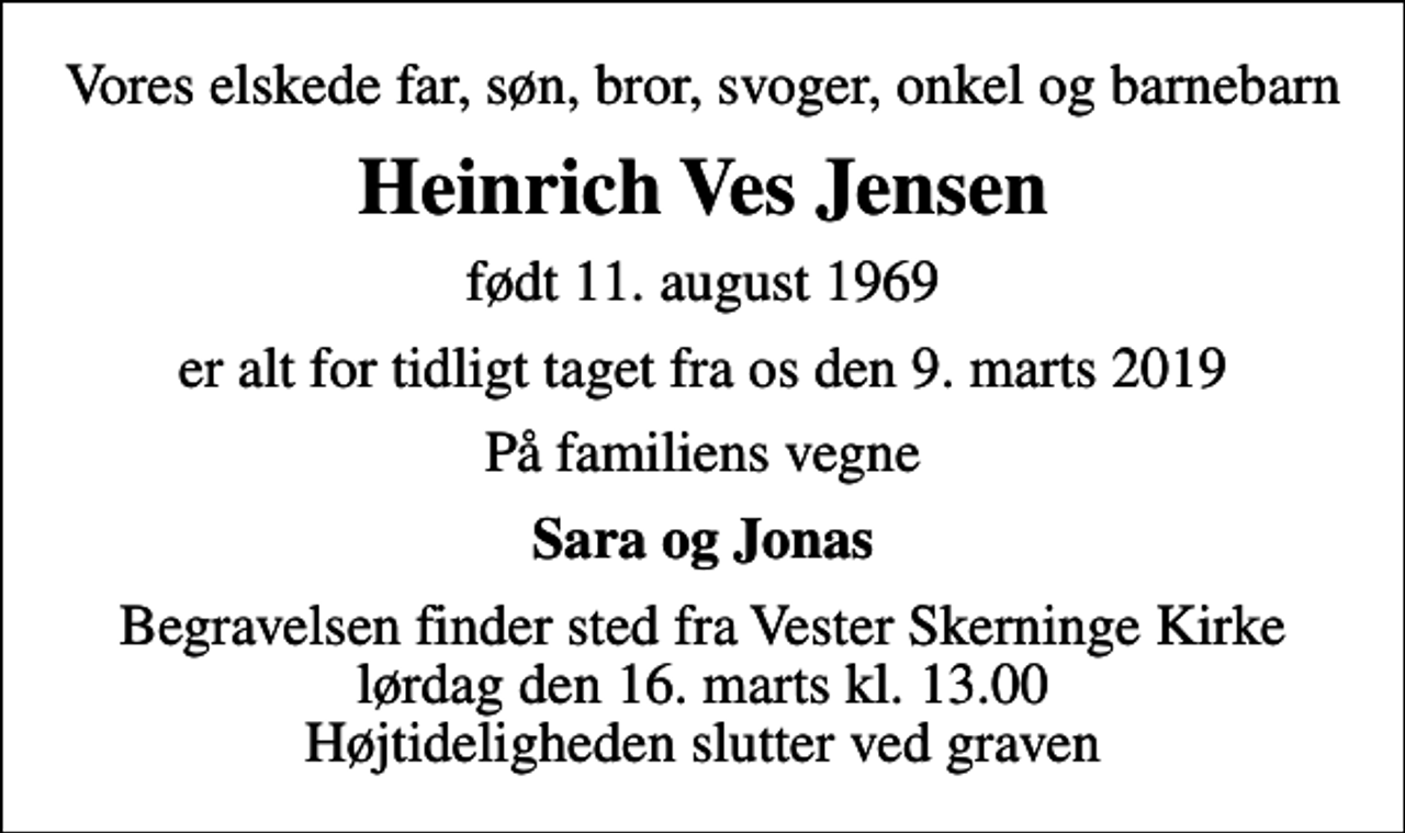 <p>Vores elskede far, søn, bror, svoger, onkel og barnebarn<br />Heinrich Ves Jensen<br />født 11. august 1969<br />er alt for tidligt taget fra os den 9. marts 2019<br />På familiens vegne<br />Sara og Jonas<br />Begravelsen finder sted fra Vester Skerninge Kirke lørdag den 16. marts kl. 13.00 Højtideligheden slutter ved graven</p>