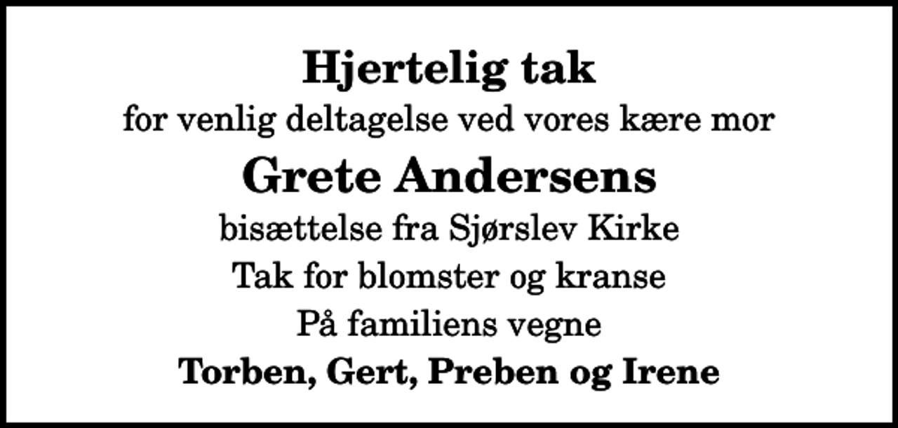 <p>Hjertelig tak<br />for venlig deltagelse ved vores kære mor<br />Grete Andersens<br />bisættelse fra Sjørslev Kirke<br />Tak for blomster og kranse<br />På familiens vegne<br />Torben, Gert, Preben og Irene</p>
