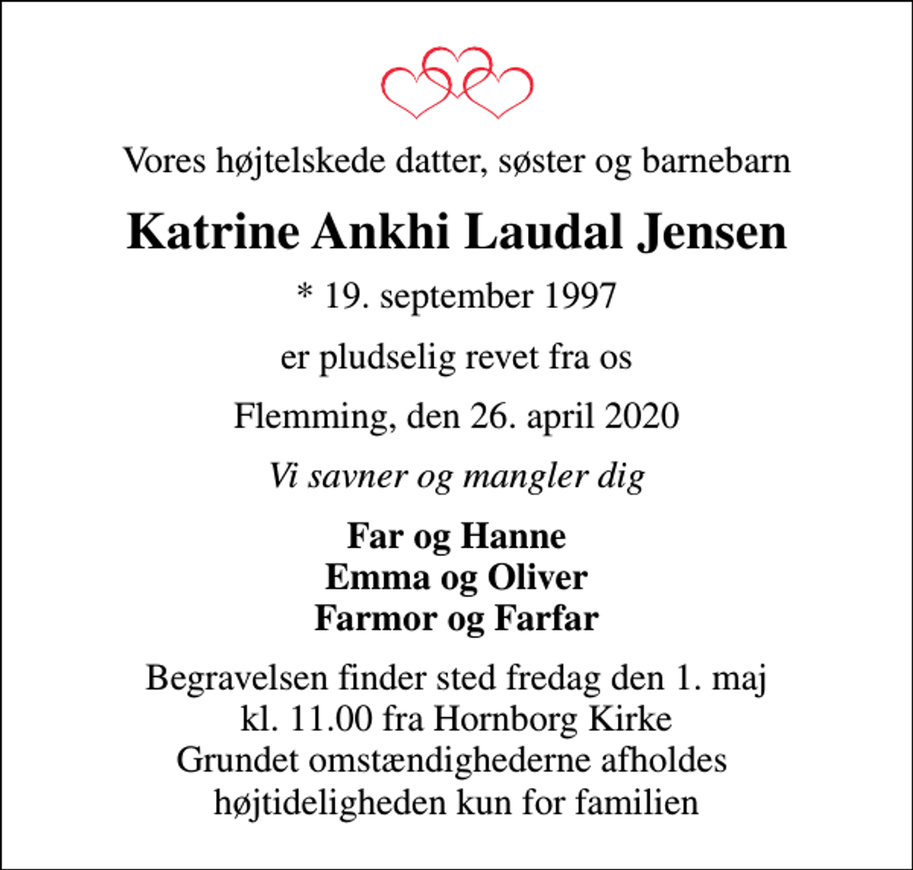 <p>Vores højtelskede datter, søster og barnebarn<br />Katrine Ankhi Laudal Jensen<br />* 19. september 1997<br />er pludselig revet fra os<br />Flemming, den 26. april 2020<br />Vi savner og mangler dig<br />Far og Hanne Emma og Oliver Farmor og Farfar<br />Begravelsen finder sted fredag den 1. maj kl. 11.00 fra Hornborg Kirke Grundet omstændighederne afholdes højtideligheden kun for familien</p>