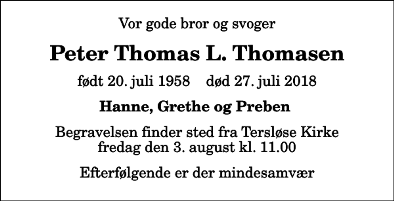 <p>Vor gode bror og svoger<br />Peter Thomas L. Thomasen<br />født 20. juli 1958 død 27. juli 2018<br />Hanne, Grethe og Preben<br />Begravelsen finder sted fra Tersløse Kirke fredag den 3. august kl. 11.00<br />Efterfølgende er der mindesamvær</p>