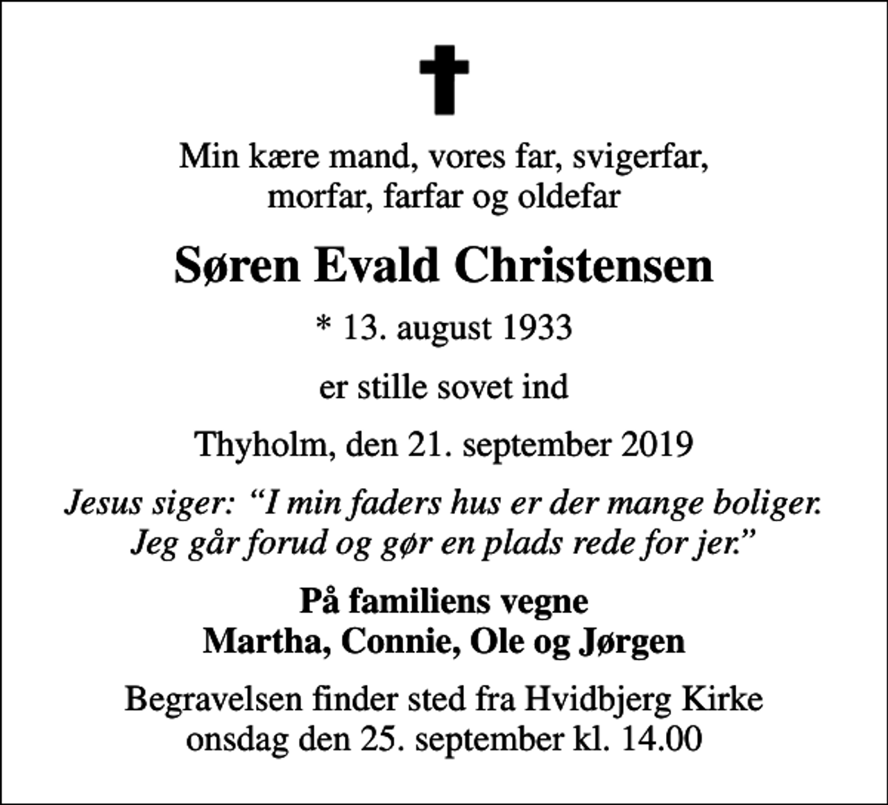 <p>Min kære mand, vores far, svigerfar, morfar, farfar og oldefar<br />Søren Evald Christensen<br />* 13. august 1933<br />er stille sovet ind<br />Thyholm, den 21. september 2019<br />Jesus siger: I min faders hus er der mange boliger. Jeg går forud og gør en plads rede for jer.<br />På familiens vegne Martha, Connie, Ole og Jørgen<br />Begravelsen finder sted fra Hvidbjerg Kirke onsdag den 25. september kl. 14.00</p>