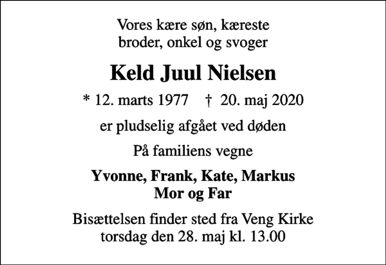 <p>Vores kære søn, kæreste broder, onkel og svoger<br />Keld Juul Nielsen<br />* 12. marts 1977 ✝ 20. maj 2020<br />er pludselig afgået ved døden<br />På familiens vegne<br />Yvonne, Frank, Kate, Markus Mor og Far<br />Bisættelsen finder sted fra Veng Kirke torsdag den 28. maj kl. 13.00</p>
