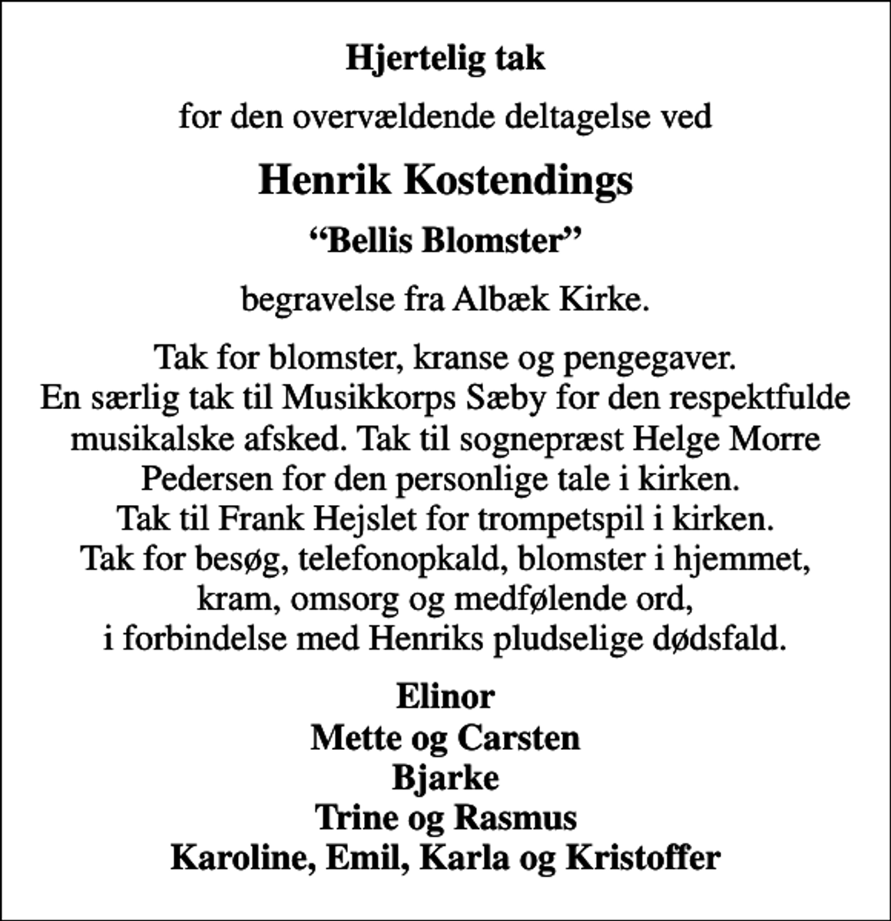 <p>Hjertelig tak<br />for den overvældende deltagelse ved<br />Henrik Kostendings<br />Bellis Blomster<br />begravelse fra Albæk Kirke.<br />Tak for blomster, kranse og pengegaver. En særlig tak til Musikkorps Sæby for den respektfulde musikalske afsked. Tak til sognepræst Helge Morre Pedersen for den personlige tale i kirken. Tak til Frank Hejslet for trompetspil i kirken. Tak for besøg, telefonopkald, blomster i hjemmet, kram, omsorg og medfølende ord, i forbindelse med Henriks pludselige dødsfald.<br />Elinor Mette og Carsten Bjarke Trine og Rasmus Karoline, Emil, Karla og Kristoffer</p>