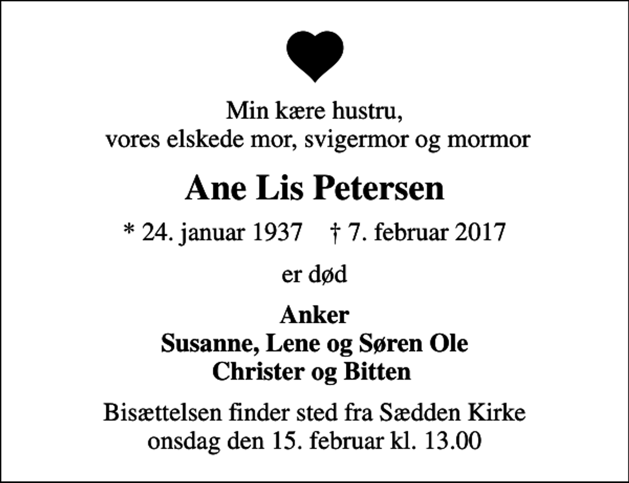 <p>Min kære hustru, vores elskede mor, svigermor og mormor<br />Ane Lis Petersen<br />* 24. januar 1937 ✝ 7. februar 2017<br />er død<br />Anker Susanne, Lene og Søren Ole Christer og Bitten<br />Bisættelsen finder sted fra Sædden Kirke onsdag den 15. februar kl. 13.00</p>
