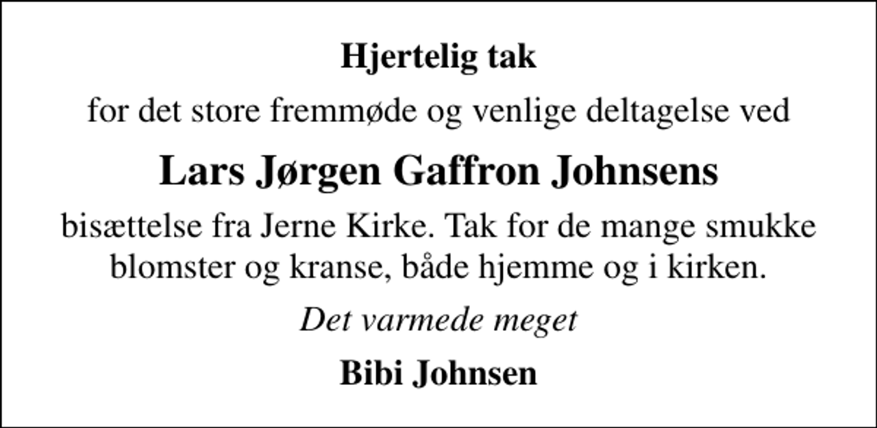 <p>Hjertelig tak<br />for det store fremmøde og venlige deltagelse ved<br />Lars Jørgen Gaffron Johnsens<br />bisættelse fra Jerne Kirke. Tak for de mange smukke blomster og kranse, både hjemme og i kirken.<br />Det varmede meget<br />Bibi Johnsen</p>