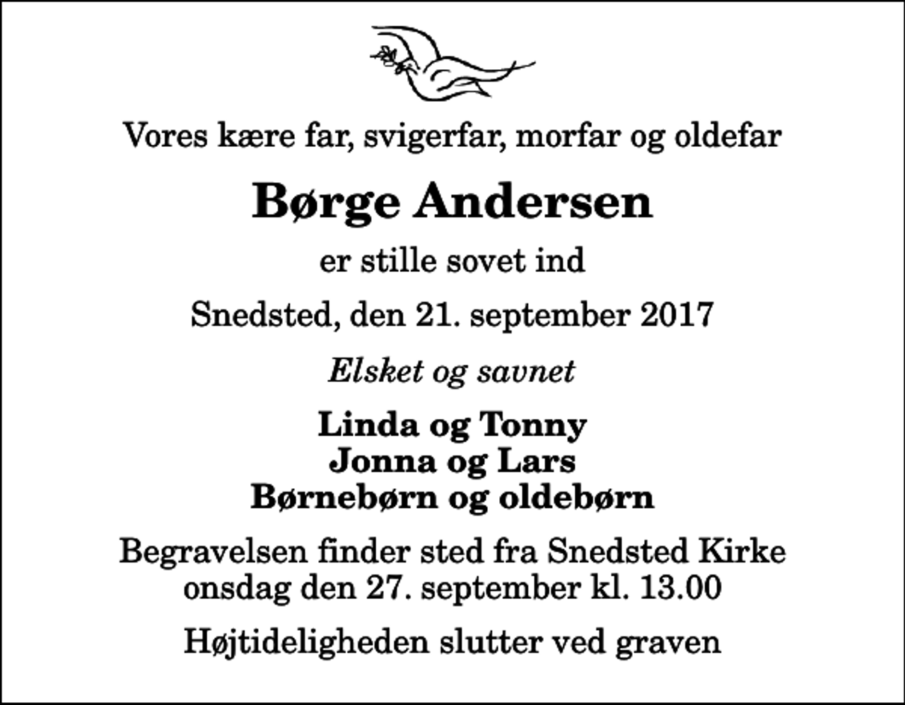 <p>Vores kære far, svigerfar, morfar og oldefar<br />Børge Andersen<br />er stille sovet ind<br />Snedsted, den 21. september 2017<br />Elsket og savnet<br />Linda og Tonny Jonna og Lars Børnebørn og oldebørn<br />Begravelsen finder sted fra Snedsted Kirke onsdag den 27. september kl. 13.00 Højtideligheden slutter ved graven</p>