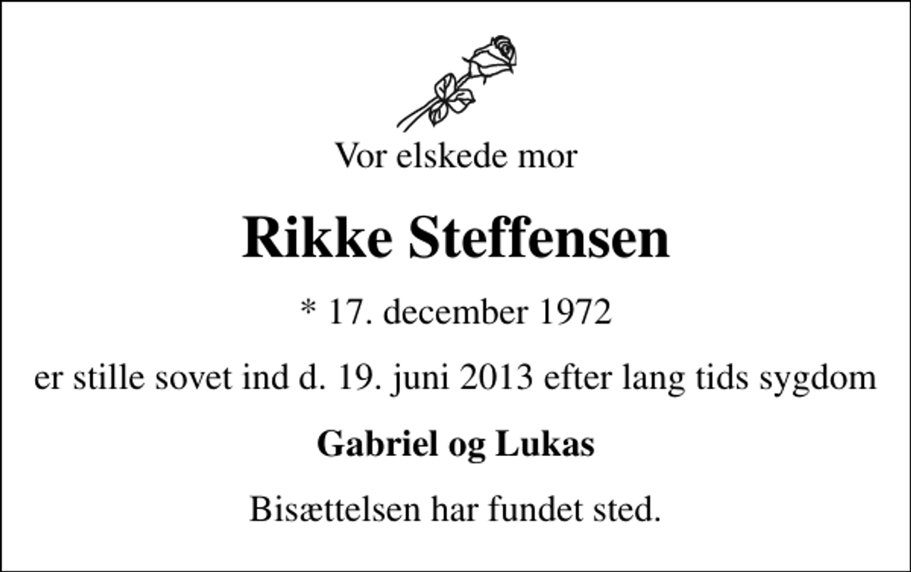 <p>Vor elskede mor<br />Rikke Steffensen<br />* 17. december 1972<br />er stille sovet ind d. 19. juni 2013 efter lang tids sygdom<br />Gabriel og Lukas<br />Bisættelsen har fundet sted.</p>