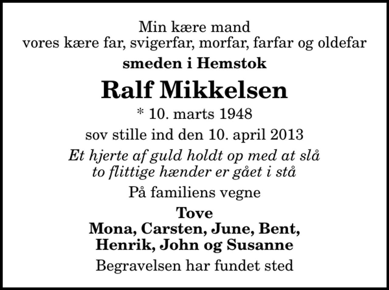 <p>Min kære mand vores kære far, svigerfar, morfar, farfar og oldefar<br />smeden i Hemstok<br />Ralf Mikkelsen<br />* 10. marts 1948<br />sov stille ind den 10. april 2013<br />Et hjerte af guld holdt op med at slå to flittige hænder er gået i stå<br />På familiens vegne<br />Tove Mona, Carsten, June, Bent, Henrik, John og Susanne<br />Begravelsen har fundet sted</p>