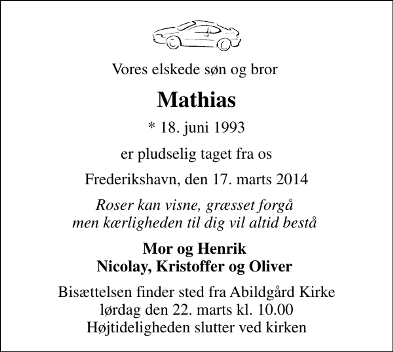 <p>Vores elskede søn og bror<br />Mathias<br />* 18. juni 1993<br />er pludselig taget fra os<br />Frederikshavn, den 17. marts 2014<br />Roser kan visne, græsset forgå men kærligheden til dig vil altid bestå<br />Mor og Henrik Nicolay, Kristoffer og Oliver<br />Bisættelsen finder sted fra Abildgård Kirke lørdag den 22. marts kl. 10.00 Højtideligheden slutter ved kirken</p>