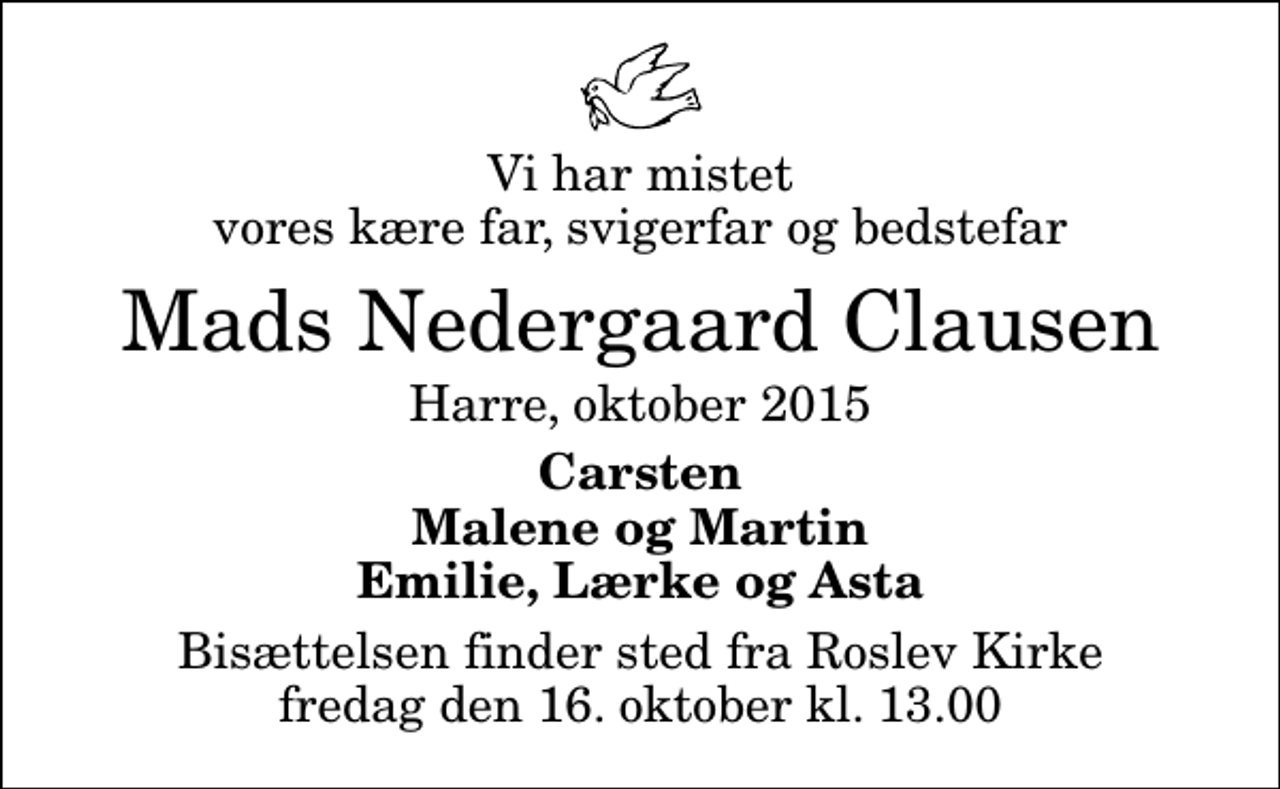 <p>Vi har mistet vores kære far, svigerfar og bedstefar<br />Mads Nedergaard Clausen<br />Harre, oktober 2015<br />Carsten Malene og Martin Emilie, Lærke og Asta<br />Bisættelsen finder sted fra Roslev Kirke fredag den 16. oktober kl. 13.00</p>
