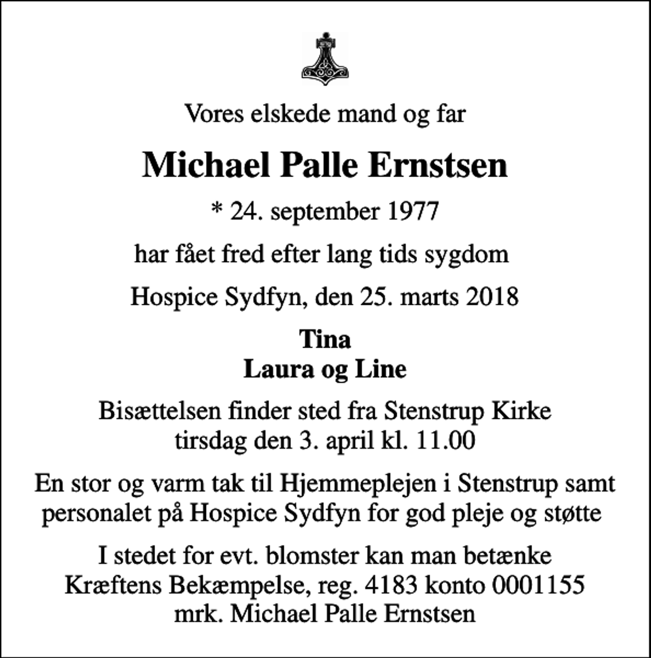 <p>Vores elskede mand og far<br />Michael Palle Ernstsen<br />* 24. september 1977<br />har fået fred efter lang tids sygdom<br />Hospice Sydfyn, den 25. marts 2018<br />Tina Laura og Line<br />Bisættelsen finder sted fra Stenstrup Kirke tirsdag den 3. april kl. 11.00<br />En stor og varm tak til Hjemmeplejen i Stenstrup samt personalet på Hospice Sydfyn for god pleje og støtte<br />I stedet for evt. blomster kan man betænke<br />Kræftens Bekæmpelse reg.4183konto0001155mrk. Michael Palle<br />Ernstsen</p>