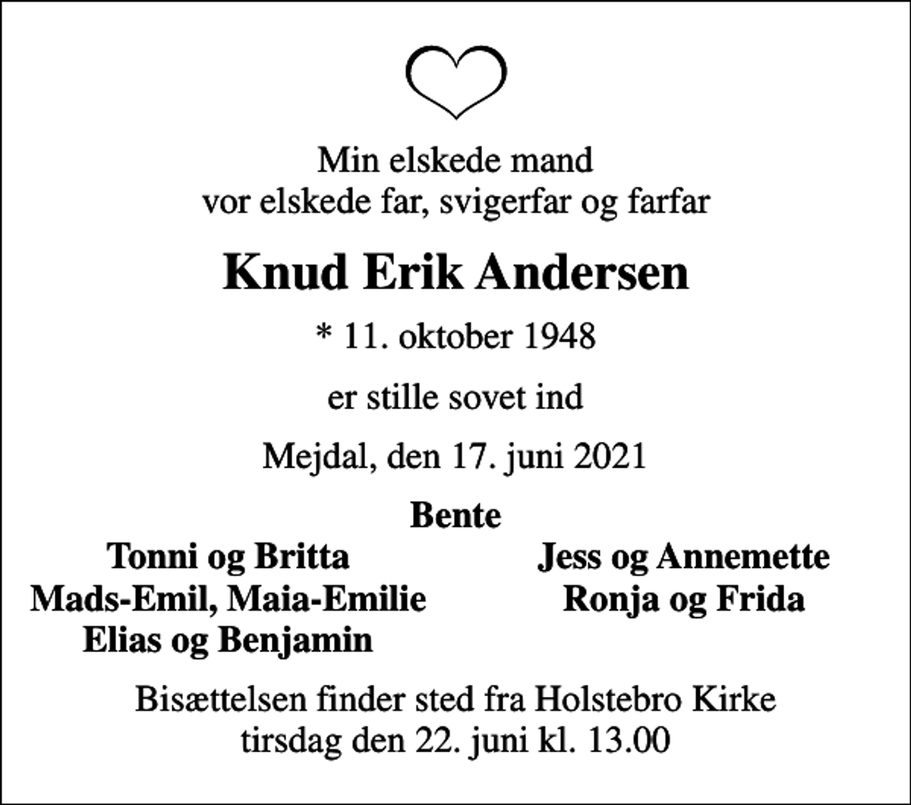 <p>Min elskede mand vor elskede far, svigerfar og farfar<br />Knud Erik Andersen<br />* 11. oktober 1948<br />er stille sovet ind<br />Mejdal, den 17. juni 2021<br />Bente<br />Tonni og Britta<br />Jess og Annemette<br />Mads-Emil, Maia-Emilie<br />Ronja og Frida<br />Elias og Benjamin<br />Bisættelsen finder sted fra Holstebro Kirke tirsdag den 22. juni kl. 13.00</p>