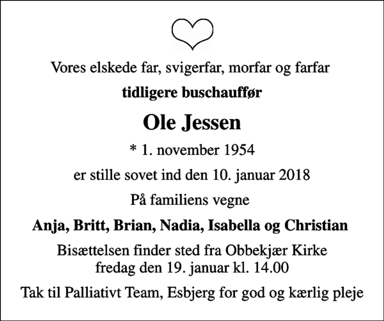 <p>Vores elskede far, svigerfar, morfar og farfar<br />tidligere buschauffør<br />Ole Jessen<br />* 1. november 1954<br />er stille sovet ind den 10. januar 2018<br />På familiens vegne<br />Anja, Britt, Brian, Nadia, Isabella og Christian<br />Bisættelsen finder sted fra Obbekjær Kirke fredag den 19. januar kl. 14.00<br />Tak til Palliativt Team, Esbjerg for god og kærlig pleje</p>