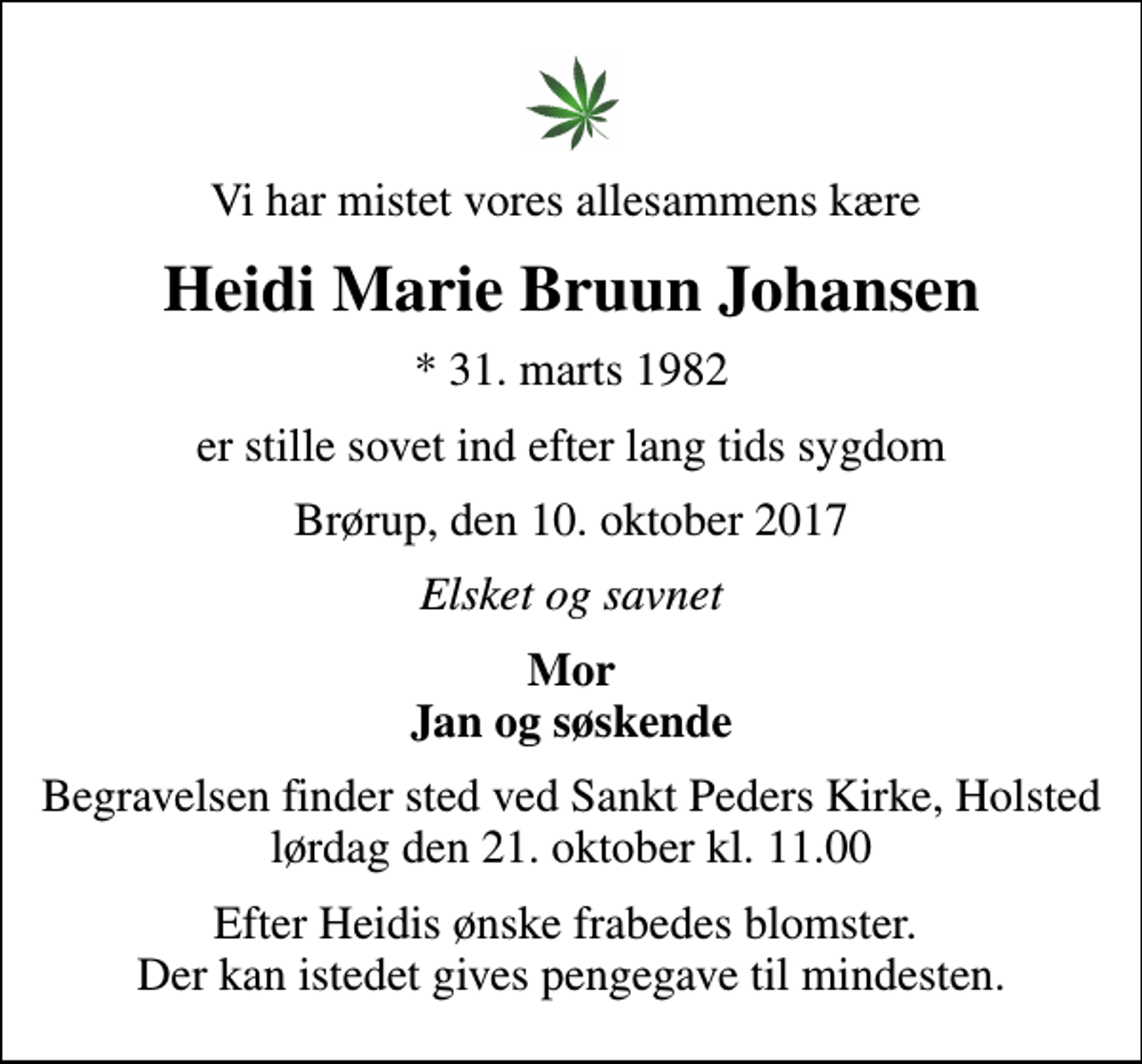 <p>Vi har mistet vores allesammens kære<br />Heidi Marie Bruun Johansen<br />* 31. marts 1982<br />er stille sovet ind efter lang tids sygdom<br />Brørup, den 10. oktober 2017<br />Elsket og savnet<br />Mor Jan og søskende<br />Begravelsen finder sted ved Sankt Peders Kirke, Holsted lørdag den 21. oktober kl. 11.00<br />Efter Heidis ønske frabedes blomster. Der kan istedet gives pengegave til mindesten.</p>