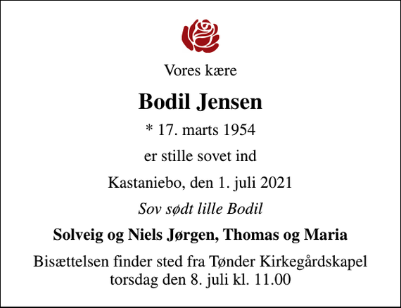 <p>Vores kære<br />Bodil Jensen<br />* 17. marts 1954<br />er stille sovet ind<br />Kastaniebo, den 1. juli 2021<br />Sov sødt lille Bodil<br />Solveig og Niels Jørgen, Thomas og Maria<br />Bisættelsen finder sted fra Tønder Kirkegårdskapel torsdag den 8. juli kl. 11.00</p>