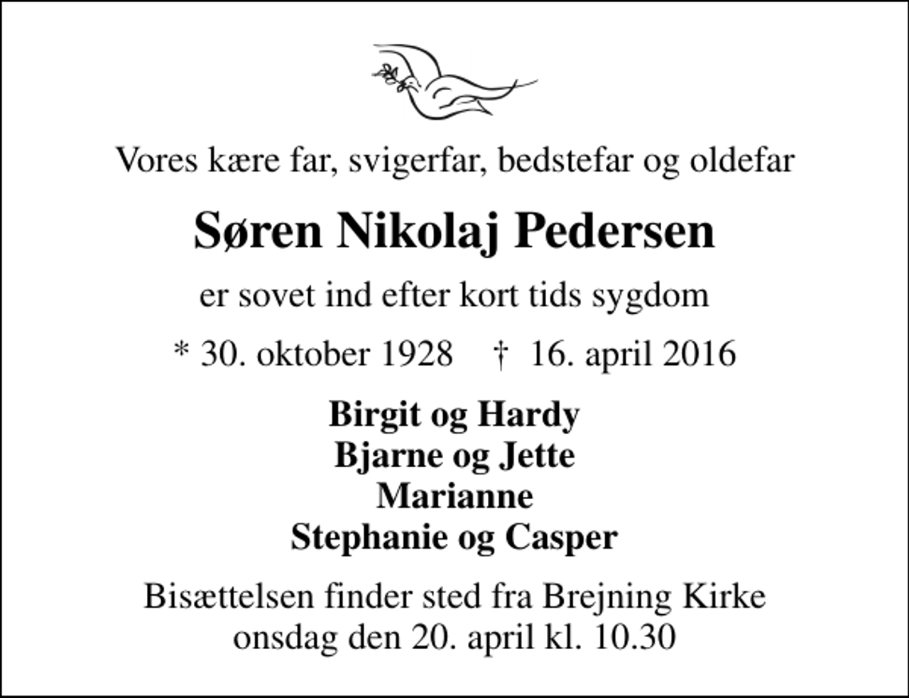 <p>Vores kære far, svigerfar, bedstefar og oldefar<br />Søren Nikolaj Pedersen<br />er sovet ind efter kort tids sygdom<br />* 30. oktober 1928 ✝ 16. april 2016<br />Birgit og Hardy Bjarne og Jette Marianne Stephanie og Casper<br />Bisættelsen finder sted fra Brejning Kirke onsdag den 20. april kl. 10.30</p>