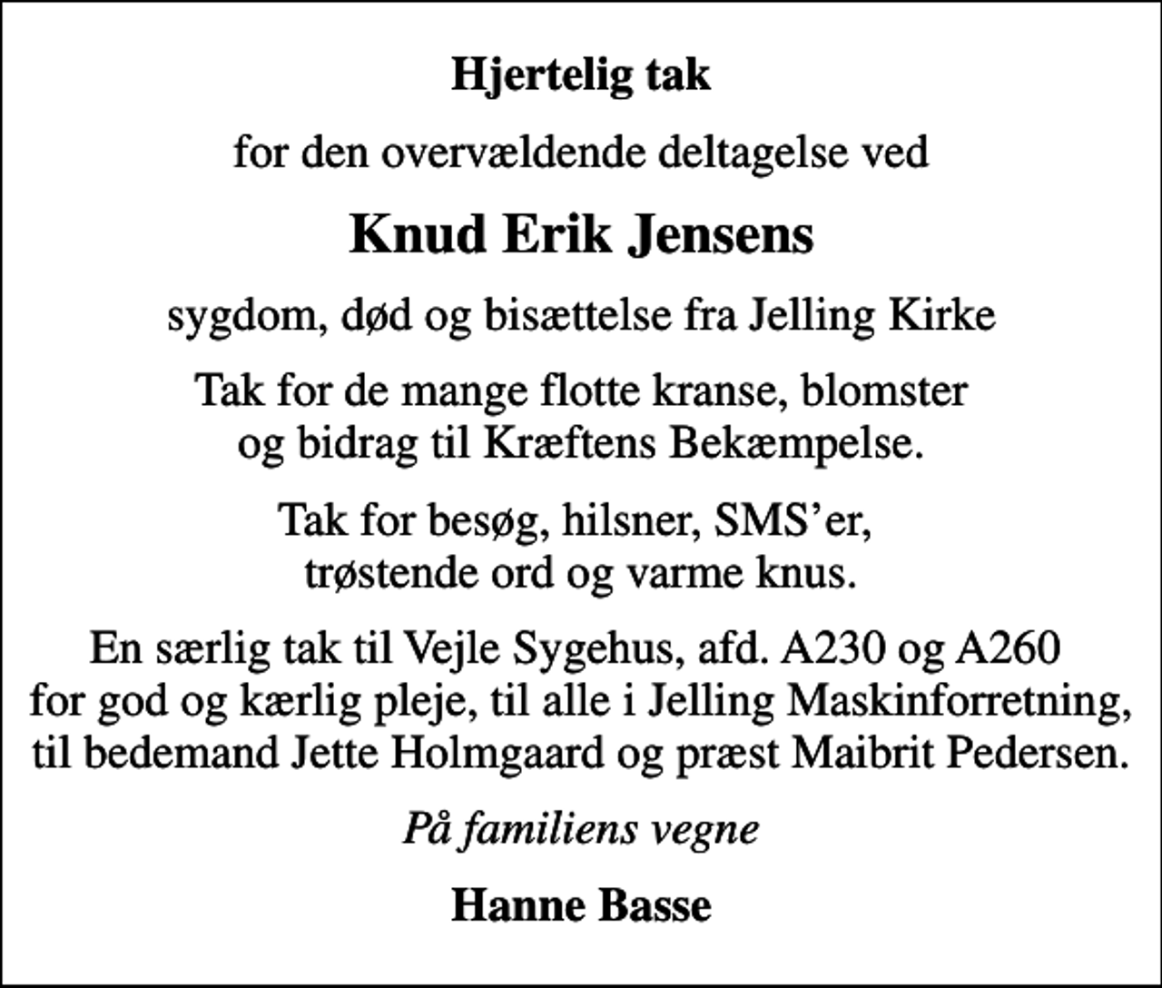 <p>Hjertelig tak<br />for den overvældende deltagelse ved<br />Knud Erik Jensens<br />sygdom, død og bisættelse fra Jelling Kirke<br />Tak for de mange flotte kranse, blomster og bidrag til Kræftens Bekæmpelse.<br />Tak for besøg, hilsner, SMSer, trøstende ord og varme knus.<br />En særlig tak til Vejle Sygehus, afd. A230 og A260 for god og kærlig pleje, til alle i Jelling Maskinforretning, til bedemand Jette Holmgaard og præst Maibrit Pedersen.<br />På familiens vegne<br />Hanne Basse</p>