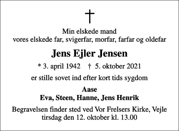 <p>Min elskede mand vores elskede far, svigerfar, morfar, farfar og oldefar<br />Jens Ejler Jensen<br />* 3. april 1942 ✝ 5. oktober 2021<br />er stille sovet ind efter kort tids sygdom<br />Aase Eva, Steen, Hanne, Jens Henrik<br />Begravelsen finder sted ved Vor Frelsers Kirke, Vejle tirsdag den 12. oktober kl. 13.00</p>