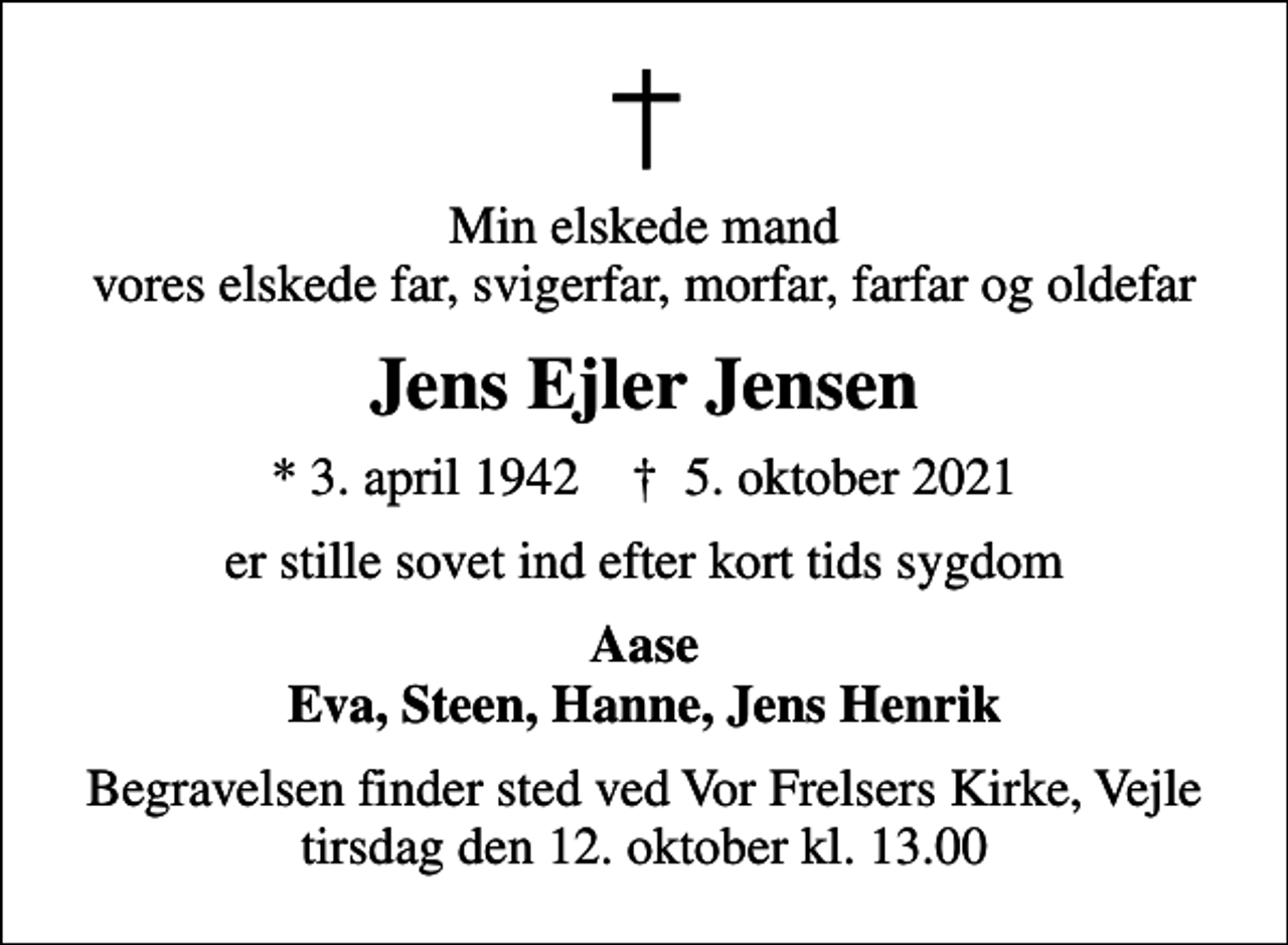 <p>Min elskede mand vores elskede far, svigerfar, morfar, farfar og oldefar<br />Jens Ejler Jensen<br />* 3. april 1942 ✝ 5. oktober 2021<br />er stille sovet ind efter kort tids sygdom<br />Aase Eva, Steen, Hanne, Jens Henrik<br />Begravelsen finder sted ved Vor Frelsers Kirke, Vejle tirsdag den 12. oktober kl. 13.00</p>